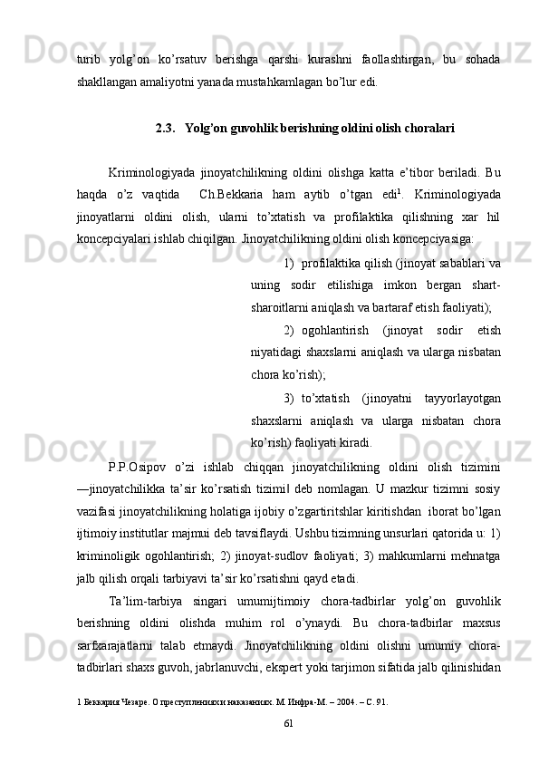 turib   yolg’on   ko’rsatuv   berishga   qarshi   kurashni   faollashtirgan,   bu   sohada
shakllangan amaliyotni yanada mustahkamlagan bo’lur edi.  
 
2.3.   Yolg’on guvohlik berishning oldini olish choralari 
 
Kriminologiyada   jinoyatchilikning   oldini   olishga   katta   e’tibor   beriladi.   Bu
haqda   o’z   vaqtida     Ch.Bekkaria   ham   aytib   o’tgan   edi 1
.   Kriminologiyada
jinoyatlarni   oldini   olish,   ularni   to’xtatish   va   profilaktika   qilishning   xar   hil
koncepciyalari ishlab chiqilgan.  Jinoyatchilikning oldini olish koncepciyasiga:  
1) profilaktika qilish (jinoyat sabablari va
uning   sodir   etilishiga   imkon   bergan   shart-
sharoitlarni aniqlash va bartaraf etish faoliyati); 
2) ogohlantirish   (jinoyat   sodir   etish
niyatidagi shaxslarni aniqlash va ularga nisbatan
chora ko’rish); 
3) to’xtatish   (jinoyatni   tayyorlayotgan
shaxslarni   aniqlash   va   ularga   nisbatan   chora
ko’rish) faoliyati kiradi.  
P.P.Osipov   o’zi   ishlab   chiqqan   jinoyatchilikning   oldini   olish   tizimini
―jinoyatchilikka   ta’sir   ko’rsatish   tizimi   deb   nomlagan.   U   mazkur   tizimni   sosiy‖
vazifasi jinoyatchilikning holatiga ijobiy o’zgartiritshlar kiritishdan  iborat bo’lgan
ijtimoiy institutlar majmui deb tavsiflaydi. Ushbu tizimning unsurlari qatorida u: 1)
kriminoligik   ogohlantirish;   2)   jinoyat-sudlov   faoliyati;   3)   mahkumlarni   mehnatga
jalb qilish orqali tarbiyavi ta’sir ko’rsatishni qayd etadi. 
Ta’lim-tarbiya   singari   umumijtimoiy   chora-tadbirlar   yolg’on   guvohlik
berishning   oldini   olishda   muhim   rol   o’ynaydi.   Bu   chora-tadbirlar   maxsus
sarfxarajatlarni   talab   etmaydi.   Jinoyatchilikning   oldini   olishni   umumiy   chora-
tadbirlari shaxs guvoh, jabrlanuvchi, ekspert yoki tarjimon sifatida jalb qilinishidan
1  Беккария Чезаре. О преступлениях и наказаниях. М. Инфра-М. – 2004. – С. 91. 
  61 