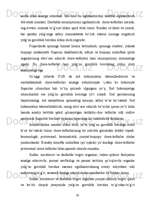 ancha   oldin   amalga   oshiriladi.   Shu   bois   bu   ogohlantirishni   dastlbki   ogohlantirish
deb atash mumkin. Dastlabki umumijtimoiy ogohlantirish  chora-tadbirlari orasida,
eng avvalo, insonda to’g’riso’zlikni qayd etish lozim. Bunday so’zlash va yozish,
har   qanday   yolg’onga   salbiy   munosabatda   bo’lish   odatini   insonga   singdirish
yolg’on guvohlik berishni oldini olish negizidir.  
Fuqarolarda   qonunga   hurmat   hissini   tarbiyalash,   qonunga   itoatkor,   yuksak
huquqiy   madaniyatli   fuqaroni   shakllantirish,   adliya   va   huquqni   muhofaza   qilish
organlarining   obro’isni   oshirish   chora-tadbirlari   ham   umumijtimoiy   xususiyatga
egadir.   Bu   chora-tadbirlar   ham   yolg’on   guvohlik   berishning   oldini   olish
ahamiyatiga ega.  
So’nggi   yillarda   O’zR   da   sud   hokimiyatini   takomillashtirish   va
mustahkamlash   chora-tadbirlari   amalga   oshirilmoqda.   Lekin   bu   hokimiyat
fuqarolar   ishonchini   hali   to’liq   qozonib   ulgurgani   yo’q.   Sud   hokimiyatiga
ishonchsizlik   esa   yolg’on   guvohlik   berishga   yo’l   ochadi.   Sud   qarorlarining
bajarilmasligi,   sud   xarajatlarini   qimmatligi   ayniqsa,   salbiy   ta’sir   ko’rsatadi.   Sud
hokimiyatini takomillashtirish, uning obro’sini oshirish bo’yicha qonun yo’li bilan
hamda   amaliy   tartibda   qabul   qilinayotgan   tashkiliy-chor   tadbirlar   odil   sudlov
qarshisida fuqarolik burchini vijdonan bajarishga ko’maklashishi shubhasiz.  
Jinoyatchilikni   maxsus   oldini   olish,   ya’ni   yolg’on   guvohlik   berishga   izchil
ta’sir   ko’rsatish   tizimi   chora-tadbirlarining   bir   nehchta   guruxidan   tashkil   topadi:
kriminoligik,   protsessual,   kriminalistik,   jinoyat-huquqiy   chora-tadbirlar   shular
jumlasidandir.   Bunday   tasnifda   muhofaza   (qo’riqlash)   yo’sinidagi   chora-tadbirlar
protsessual chora-tadbirlar bilan qamrab olinishi mumkin.  
Sudlar,   surishtiruv   va   dastlabki   tergov   organlari,   tezkor-qidiruv   faoliyatini
amalga   oshiruvchi,   jamoat   xavfsizligi   va   jamoat   tartibini   qo’riqlovchi   organlar
yolg’on   guvohlik   berishni   maxsus   ogohlantirishning   asosiy   subyektari   odil
sudlovning to’g’ri, samarali amalga oshirilishidan manfaatdor bo’lishlari lozim. 
Sudlar, surishtiruv va dastlabki tergov organlari jinoyat ishlarini tergov qilish
va   ko’rib   chiqish   jarayonida   yolg’on   guvohlik   berishni   to’g’ridan-to’g’ri
  62 