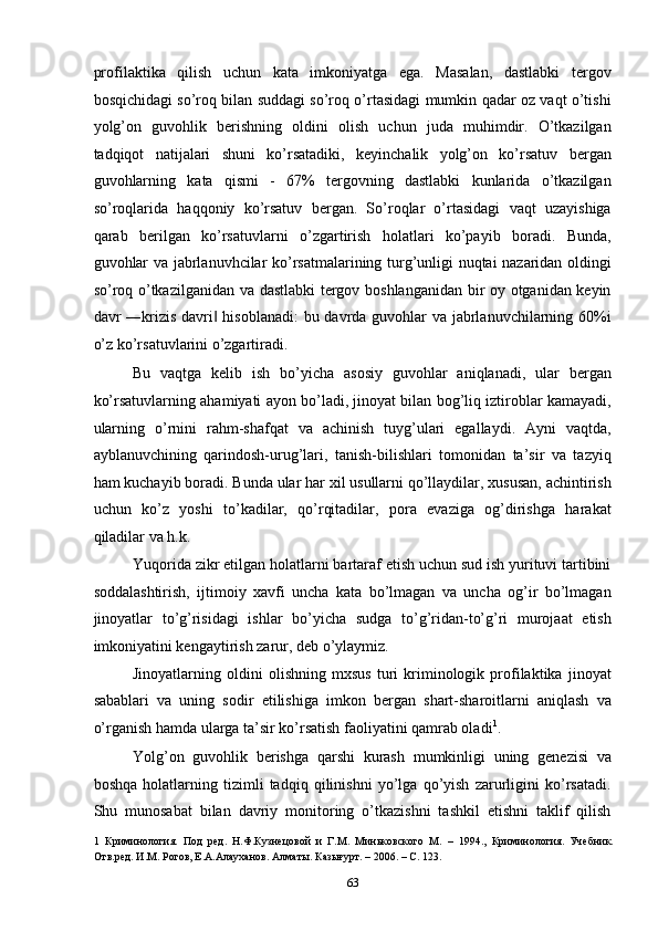 profilaktika   qilish   uchun   kata   imkoniyatga   ega.   Masalan,   dastlabki   tergov
bosqichidagi so’roq bilan suddagi so’roq o’rtasidagi mumkin qadar oz vaqt o’tishi
yolg’on   guvohlik   berishning   oldini   olish   uchun   juda   muhimdir.   O’tkazilgan
tadqiqot   natijalari   shuni   ko’rsatadiki,   keyinchalik   yolg’on   ko’rsatuv   bergan
guvohlarning   kata   qismi   -   67%   tergovning   dastlabki   kunlarida   o’tkazilgan
so’roqlarida   haqqoniy   ko’rsatuv   bergan.   So’roqlar   o’rtasidagi   vaqt   uzayishiga
qarab   berilgan   ko’rsatuvlarni   o’zgartirish   holatlari   ko’payib   boradi.   Bunda,
guvohlar va jabrlanuvhcilar ko’rsatmalarining turg’unligi nuqtai nazaridan oldingi
so’roq o’tkazilganidan va dastlabki tergov boshlanganidan bir oy otganidan keyin
davr ―krizis davri  hisoblanadi:  bu davrda guvohlar va jabrlanuvchilarning 60%i‖
o’z ko’rsatuvlarini o’zgartiradi.  
Bu   vaqtga   kelib   ish   bo’yicha   asosiy   guvohlar   aniqlanadi,   ular   bergan
ko’rsatuvlarning ahamiyati ayon bo’ladi, jinoyat bilan bog’liq iztiroblar kamayadi,
ularning   o’rnini   rahm-shafqat   va   achinish   tuyg’ulari   egallaydi.   Ayni   vaqtda,
ayblanuvchining   qarindosh-urug’lari,   tanish-bilishlari   tomonidan   ta’sir   va   tazyiq
ham kuchayib boradi. Bunda ular har xil usullarni qo’llaydilar, xususan, achintirish
uchun   ko’z   yoshi   to’kadilar,   qo’rqitadilar,   pora   evaziga   og’dirishga   harakat
qiladilar va h.k. 
Yuqorida zikr etilgan holatlarni bartaraf etish uchun sud ish yurituvi tartibini
soddalashtirish,   ijtimoiy   xavfi   uncha   kata   bo’lmagan   va   uncha   og’ir   bo’lmagan
jinoyatlar   to’g’risidagi   ishlar   bo’yicha   sudga   to’g’ridan-to’g’ri   murojaat   etish
imkoniyatini kengaytirish zarur, deb o’ylaymiz.  
Jinoyatlarning   oldini   olishning   mxsus   turi   kriminologik   profilaktika   jinoyat
sabablari   va   uning   sodir   etilishiga   imkon   bergan   shart-sharoitlarni   aniqlash   va
o’rganish hamda ularga ta’sir ko’rsatish faoliyatini qamrab oladi 1
. 
Yolg’on   guvohlik   berishga   qarshi   kurash   mumkinligi   uning   genezisi   va
boshqa   holatlarning   tizimli   tadqiq   qilinishni   yo’lga   qo’yish   zarurligini   ko’rsatadi.
Shu   munosabat   bilan   davriy   monitoring   o’tkazishni   tashkil   etishni   taklif   qilish
1   Криминология.   Под   ред.   Н.Ф.Кузнецовой   и   Г.М.   Миньковского   М.   –   1994.,   Криминология.   Учебник.
Отв.ред. И.М. Рогов, Е.А.Алауханов. Алматы. Казығурт. – 2006. – С. 123. 
  63 