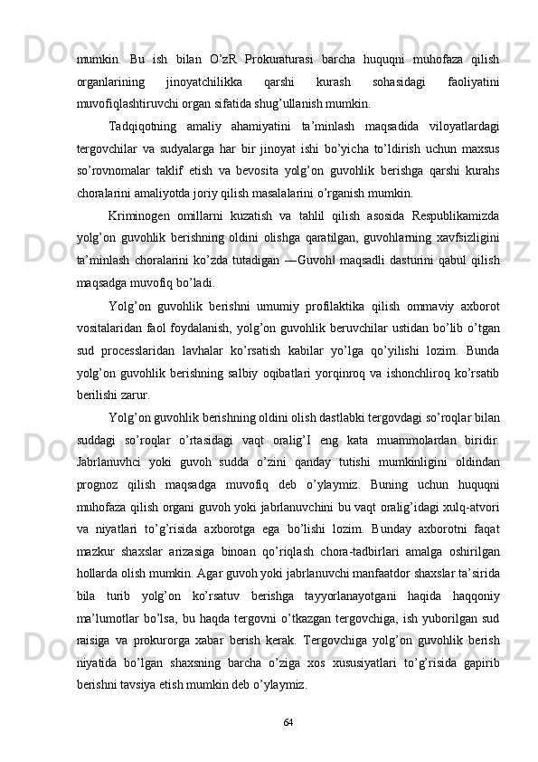 mumkin.   Bu   ish   bilan   O’zR   Prokuraturasi   barcha   huquqni   muhofaza   qilish
organlarining   jinoyatchilikka   qarshi   kurash   sohasidagi   faoliyatini
muvofiqlashtiruvchi organ sifatida shug’ullanish mumkin.  
Tadqiqotning   amaliy   ahamiyatini   ta’minlash   maqsadida   viloyatlardagi
tergovchilar   va   sudyalarga   har   bir   jinoyat   ishi   bo’yicha   to’ldirish   uchun   maxsus
so’rovnomalar   taklif   etish   va   bevosita   yolg’on   guvohlik   berishga   qarshi   kurahs
choralarini amaliyotda joriy qilish masalalarini o’rganish mumkin.  
Kriminogen   omillarni   kuzatish   va   tahlil   qilish   asosida   Respublikamizda
yolg’on   guvohlik   berishning   oldini   olishga   qaratilgan,   guvohlarning   xavfsizligini
ta’minlash   choralarini   ko’zda   tutadigan   ―Guvoh   maqsadli   dasturini   qabul   qilish‖
maqsadga muvofiq bo’ladi.  
Yolg’on   guvohlik   berishni   umumiy   profilaktika   qilish   ommaviy   axborot
vositalaridan faol  foydalanish,  yolg’on guvohlik beruvchilar  ustidan bo’lib o’tgan
sud   processlaridan   lavhalar   ko’rsatish   kabilar   yo’lga   qo’yilishi   lozim.   Bunda
yolg’on   guvohlik   berishning   salbiy   oqibatlari   yorqinroq   va   ishonchliroq   ko’rsatib
berilishi zarur.  
Yolg’on guvohlik berishning oldini olish dastlabki tergovdagi so’roqlar bilan
suddagi   so’roqlar   o’rtasidagi   vaqt   oralig’I   eng   kata   muammolardan   biridir.
Jabrlanuvhci   yoki   guvoh   sudda   o’zini   qanday   tutishi   mumkinligini   oldindan
prognoz   qilish   maqsadga   muvofiq   deb   o’ylaymiz.   Buning   uchun   huquqni
muhofaza qilish organi guvoh yoki jabrlanuvchini bu vaqt oralig’idagi xulq-atvori
va   niyatlari   to’g’risida   axborotga   ega   bo’lishi   lozim.   Bunday   axborotni   faqat
mazkur   shaxslar   arizasiga   binoan   qo’riqlash   chora-tadbirlari   amalga   oshirilgan
hollarda olish mumkin. Agar guvoh yoki jabrlanuvchi manfaatdor shaxslar ta’sirida
bila   turib   yolg’on   ko’rsatuv   berishga   tayyorlanayotgani   haqida   haqqoniy
ma’lumotlar   bo’lsa,   bu   haqda   tergovni   o’tkazgan   tergovchiga,   ish   yuborilgan   sud
raisiga   va   prokurorga   xabar   berish   kerak.   Tergovchiga   yolg’on   guvohlik   berish
niyatida   bo’lgan   shaxsning   barcha   o’ziga   xos   xususiyatlari   to’g’risida   gapirib
berishni tavsiya etish mumkin deb o’ylaymiz.  
  64 
