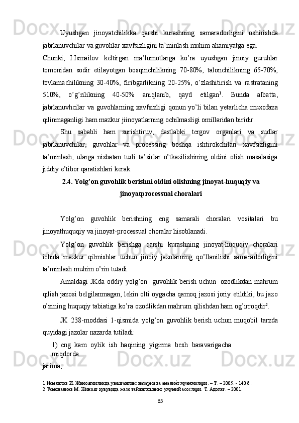 Uyushgan   jinoyatchilikka   qarshi   kurashning   samaradorligini   oshirishda
jabrlanuvchilar va guvohlar xavfsizligini ta’minlash muhim ahamiyatga ega. 
Chunki,   I.Ismailov   keltirgan   ma’lumotlarga   ko’ra   uyushgan   jinoiy   guruhlar
tomonidan   sodir   etilayotgan   bosqinchilikning   70-80%,   talonchilikning   65-70%,
tovlamachilikning   30-40%,   firibgarlikning   20-25%,   o’zlashitirish   va   rastrataning
510%,   o’g’rilikning   40-50%   aniqlanib,   qayd   etilgan 1
.   Bunda   albatta,
jabrlanuvhcilar va guvohlarning xavfsizligi qonun yo’li bilan yetarlicha muxofaza
qilinmaganligi ham mazkur jiinoyatlarning ochilmasligi omillaridan biridir.  
Shu   sababli   ham   surishtiruv,   dastlabki   tergov   organlari   va   sudlar
jabrlanuvchilar,   guvohlar   va   processing   boshqa   ishtirokchilari   xavfsizligini
ta’minlash,   ularga   nisbatan   turli   ta’sirlar   o’tkazilishining   oldini   olish   masalasiga
jiddiy e’tibor qaratishlari kerak.  
2.4. Yolg’on guvohlik berishni oldini olishning jinoyat-huquqiy va
jinoyatprocessual choralari 
 
Yolg’on   guvohlik   berishning   eng   samarali   choralari   vositalari   bu
jinoyathuquqiy va jinoyat-processual choralar hisoblanadi.  
Yolg’on   guvohlik   berishga   qarshi   kurashning   jinoyat-huquqiy   choralari
ichida   mazkur   qilmishlar   uchun   jinoiy   jazolarning   qo’llanilishi   samaradorligini
ta’minlash muhim o’rin tutadi.  
Amaldagi JKda oddiy yolg’on   guvohlik berish uchun   ozodlikdan mahrum
qilish jazosi belgilanmagan, lekin olti oygacha qamoq jazosi joriy etildiki, bu jazo
o’zining huquqiy tabiatiga ko’ra ozodlikdan mahrum qilishdan ham og’irroqdir 2
. 
JK   238-moddasi   1-qismida   yolg’on   guvohlik   berish   uchun   muqobil   tarzda
quyidagi jazolar nazarda tutiladi: 
1) eng   kam   oylik   ish   haqining   yigirma   besh   baravarigacha
miqdorda 
jarima; 
1  Исмаилов И. Жиноятчиликда уюшганлик: назария ва амалиеcт муаммолари. – Т. – 2005. - 140 б. 
2  Усмоналиев М. Жиноят ҳуқуқида жазо тайинлашнинг умумий асослари. Т. Адолат. – 2001.  
  65 