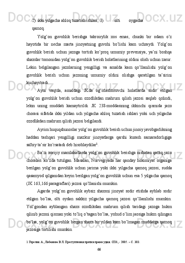 2) ikki yilgacha ahloq tuzatish ishlari; 3)   olti   oygacha
qamoq. 
Yolg’on   guvohlik   berishga   takroirylik   xos   emas,   chunki   bir   odam   o’z
hayotida   bir   necha   marta   jinoyatning   guvohi   bo’lishi   kam   uchraydi.   Yolg’on
guvohlik   berish   uchun   jazoga   tortish   ko’proq   umumiy   prevensiya,   ya’ni   boshqa
shaxslar tomonidan yolg’on guvohlik berish holatlarining oldini olish uchun zarur.
Lekin   belgilangan   jazolarning   yengilligi   va   amalda   kam   qo’llanilishi   yolg’on
guvohlik   berish   uchun   jazoning   umumiy   oldini   olishga   qaratilgan   ta’sirini
kuchayitradi.  
Ayni   vaqtda,   amaldagi   JKda   og’irlashtiruvchi   holatlarda   sodir   etilgan
yolg’on   guvohlik   berish   uchun   ozodlikdan   mahrum   qilish   jazosi   saqlab   qolindi,
lekin   uning   muddati   kamaytirildi.   JK   238-moddasining   ikkinchi   qismida   jazo
chorasi   sifatida   ikki   yildan   uch   yilgacha   ahloq   tuzatish   ishlari   yoki   uch   yilgacha
ozodlikdan mahrum qilish jazosi belgilandi.  
Ayrim huquqshunoslar yolg’on guvohlik berish uchun jinoiy javobgarlikning
haddan   tashqari   yengilligi   mazkur   jinoyatlarga   qarshi   kurash   samaradorligiga
salbiy ta’sir ko’rsatadi deb hisoblaydilar 1
.  
Ba’zi   xorijiy mamlakatlarda  yolg’on  guvohlik berishga  nisbatan  qattiq  jazo
choralari   ko’zda   tutulgan.   Masalan,   Norvegiyada   har   qanday   hokimiyat   organiga
berilgan   yolg’on   guvohlik   uchun   jarima   yoki   ikki   yilgacha   qamoq   jazosi,   sudda
qasamyod qilganidan keyin berilgan yolg’on guvohlik uchun esa 5 yilgacha qamoq
(JK 163,166 paragraflari) jazosi qo’llanishi mumkin.    
Agarda   yolg’on   guvohlik   aybsiz   shaxsni   jinoyat   sodir   etishda   ayblab   sodir
etilgan   bo’lsa,   olti   oydan   sakkiz   yilgacha   qamoq   jazosi   qo’llanilishi   mumkin.
Yol’gondan   ayblangan   shaxs   ozodlikdan   mahrum   qilish   taridagi   jazoga   hukm
qilinib jazoni qisman yoki to’liq o’tagan bo’lsa, yohud o’lim jaosiga hukm qilingan
bo’lsa, yolg’on guvohlik bergan shaxs bir yildan kam bo’lmagan muddatga qamoq
jazosiga tortilishi mumkin.  
1  Горелик А., Лобанова В.Л. Преступления против правосудия. СПб, - 2005. – С. 303. 
  66 