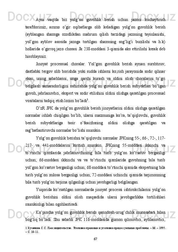 Ayni   vaqtda   biz   yolg’on   guvohlik   berish   uchun   jazoni   kuchaytirish
tarafdorimiz,   ammo   o’gir   oqibatlarga   olib   keladigan   yolg’on   guvohlik   berish
(ayblangan   shaxsga   ozodlikdan   mahrum   qilish   tarzidagi   jazoning   tayinlanishi,
yol’gon   ayblov   asosida   jazoga   tortilgan   shaxsning   sog’lig’i   buzilishi   va   h.k)
hollarida o’girroq jazo chorasi  Jk 238-moddasi 3-qismida aks ettirilishi  kerak deb
hisoblaymiz.  
Jinoyat   processual   choralar.   Yol’gon   guvohlik   berish   aynan   surshtiruv,
dastlabki  tergov  olib  borishda  yoki   sudda   ishlarni   ko;rish   jarayonida  sodir  qilinar
ekan,   uning   sabablarini,   unga   qarshi   kurash   va   oldini   olish   choralarini   to’gri
belgilash   samaradorligini   oshirishda   yolg’on   guvohlik   berish   subyektlari   bo’lgan
guvoh, jabrlanuvhci, ekspert va sodir etilishini oldini olishga qaratilgan processual
vositalarni tadqiq etish lozim bo’ladi 1
.  
O’zR JPK da yolg’on guvohlik berish jinoyatlarini oldini olishga qaratilgan
normalar   ishlab   chiqilgan   bo’lib,   ularni   mazmuniga   ko’ra,   ta’qiqlovchi,   guvohlik
berish   subyektlariga   tasir   o’tkaizhsning   oldini   olishga   qaratilgan   va
rag’batlantiruvchi normalar bo’lishi mumkin.  
Yolg’on guvohlik berishni ta’qiqlovchi normalar JPKning 55-, 66-, 72-, 117-
217-   va   441-moddalarini   kiritish   mumkin.   JPKning   55-moddasi   ikkinchi   va
to’rtinchi   qismlarida   jabrlanuvchining   bila   turib   yolg’on   ko’rsatuv   berganligi
uchun;   66-moddasi   ikkinchi   va   va   to’rtinchi   qismlarida   guvohning   bila   turib
yol’gon ko’rsatuv berganligi uchun; 68-moddasi to’rtinchi qismida ekspertning bila
turib yolg’on xulosa berganligi uchun; 72-moddasi uchinchi qismida tarjimonning
bila turib yolg’on tarjima qilganligi uchun javobgarligi belgilangan.  
Yuqorida   ko’rsatilgan   normalarda   jinoyat   processi   ishtirokchilarini   yolg’on
guvohlik   berishini   oldini   olish   maqsadida   ularni   javobgarlikka   tortilishlari
mumkinligi bilan ogohlantiradi.  
Ko’pincha   yolg’on   guvohlik   berish   qarindosh-urug’chilik   munosabati   bilan
bog’liq   bo’ladi.   Shu   sababli   JPK   116-moddasida   gumon   qilinuvhci,   ayblanuvhci,
1  Кузьмина С.С. Лжесвидительство. Уголовно-правовые и уголовно-процессуальные проблемы. – М. – 1995.
– С. 10-11.  
  67 