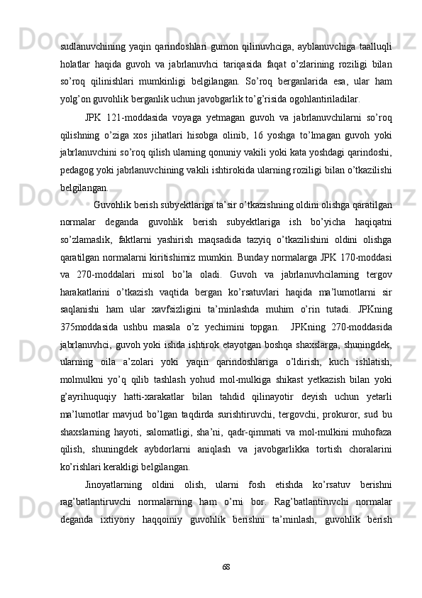 sudlanuvchining   yaqin   qarindoshlari   gumon   qilinuvhciga,   ayblanuvchiga   taalluqli
holatlar   haqida   guvoh   va   jabrlanuvhci   tariqasida   faqat   o’zlarining   roziligi   bilan
so’roq   qilinishlari   mumkinligi   belgilangan.   So’roq   berganlarida   esa,   ular   ham
yolg’on guvohlik berganlik uchun javobgarlik to’g’risida ogohlantiriladilar. 
JPK   121-moddasida   voyaga   yetmagan   guvoh   va   jabrlanuvchilarni   so’roq
qilishning   o’ziga   xos   jihatlari   hisobga   olinib,   16   yoshga   to’lmagan   guvoh   yoki
jabrlanuvchini so’roq qilish ularning qonuniy vakili yoki kata yoshdagi qarindoshi,
pedagog yoki jabrlanuvchining vakili ishtirokida ularning roziligi bilan o’tkazilishi
belgilangan.  
Guvohlik berish subyektlariga ta’sir o’tkazishning oldini olishga qaratilgan 
normalar   deganda   guvohlik   berish   subyektlariga   ish   bo’yicha   haqiqatni
so’zlamaslik,   faktlarni   yashirish   maqsadida   tazyiq   o’tkazilishini   oldini   olishga
qaratilgan normalarni kiritishimiz mumkin. Bunday normalarga JPK 170-moddasi
va   270-moddalari   misol   bo’la   oladi.   Guvoh   va   jabrlanuvhcilarning   tergov
harakatlarini   o’tkazish   vaqtida   bergan   ko’rsatuvlari   haqida   ma’lumotlarni   sir
saqlanishi   ham   ular   xavfsizligini   ta’minlashda   muhim   o’rin   tutadi.   JPKning
375moddasida   ushbu   masala   o’z   yechimini   topgan.     JPKning   270-moddasida
jabrlanuvhci, guvoh yoki ishda ishtirok etayotgan boshqa shaxslarga, shuningdek,
ularning   oila   a’zolari   yoki   yaqin   qarindoshlariga   o’ldirish,   kuch   ishlatish,
molmulkni   yo’q   qilib   tashlash   yohud   mol-mulkiga   shikast   yetkazish   bilan   yoki
g’ayrihuquqiy   hatti-xarakatlar   bilan   tahdid   qilinayotir   deyish   uchun   yetarli
ma’lumotlar   mavjud   bo’lgan   taqdirda   surishtiruvchi,   tergovchi,   prokuror,   sud   bu
shaxslarning   hayoti,   salomatligi,   sha’ni,   qadr-qimmati   va   mol-mulkini   muhofaza
qilish,   shuningdek   aybdorlarni   aniqlash   va   javobgarlikka   tortish   choralarini
ko’rishlari kerakligi belgilangan.  
Jinoyatlarning   oldini   olish,   ularni   fosh   etishda   ko’rsatuv   berishni
rag’batlantiruvchi   normalarning   ham   o’rni   bor.   Rag’batlantiruvchi   normalar
deganda   ixtiyoriy   haqqoiniy   guvohlik   berishni   ta’minlash,   guvohlik   berish
  68 