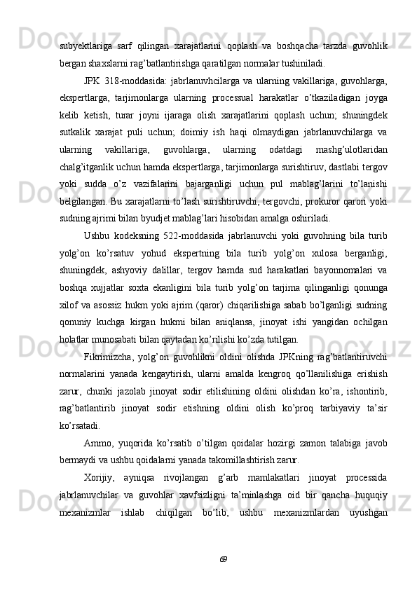 subyektlariga   sarf   qilingan   xarajatlarini   qoplash   va   boshqacha   tarzda   guvohlik
bergan shaxslarni rag’batlantirishga qaratilgan normalar tushiniladi.  
JPK   318-moddasida:   jabrlanuvhcilarga   va   ularning   vakillariga,   guvohlarga,
ekspertlarga,   tarjimonlarga   ularning   processual   harakatlar   o’tkaziladigan   joyga
kelib   ketish,   turar   joyni   ijaraga   olish   xarajatlarini   qoplash   uchun;   shuningdek
sutkalik   xarajat   puli   uchun;   doimiy   ish   haqi   olmaydigan   jabrlanuvchilarga   va
ularning   vakillariga,   guvohlarga,   ularning   odatdagi   mashg’ulotlaridan
chalg’itganlik uchun hamda ekspertlarga, tarjimonlarga surishtiruv, dastlabi tergov
yoki   sudda   o’z   vazifalarini   bajarganligi   uchun   pul   mablag’larini   to’lanishi
belgilangan. Bu xarajatlarni to’lash surishtiruvchi, tergovchi, prokuror qarori yoki
sudning ajrimi bilan byudjet mablag’lari hisobidan amalga oshiriladi.  
Ushbu   kodeksning   522-moddasida   jabrlanuvchi   yoki   guvohning   bila   turib
yolg’on   ko’rsatuv   yohud   ekspertning   bila   turib   yolg’on   xulosa   berganligi,
shuningdek,   ashyoviy   dalillar,   tergov   hamda   sud   harakatlari   bayonnomalari   va
boshqa   xujjatlar   soxta   ekanligini   bila   turib   yolg’on   tarjima   qilinganligi   qonunga
xilof  va  asossiz  hukm  yoki   ajrim  (qaror)   chiqarilishiga  sabab   bo’lganligi  sudning
qonuniy   kuchga   kirgan   hukmi   bilan   aniqlansa,   jinoyat   ishi   yangidan   ochilgan
holatlar munosabati bilan qaytadan ko’rilishi ko’zda tutilgan.  
Fikrimizcha,   yolg’on   guvohlikni   oldini   olishda   JPKning   rag’batlantiruvchi
normalarini   yanada   kengaytirish,   ularni   amalda   kengroq   qo’llanilishiga   erishish
zarur,   chunki   jazolab   jinoyat   sodir   etilishining   oldini   olishdan   ko’ra,   ishontirib,
rag’batlantirib   jinoyat   sodir   etishning   oldini   olish   ko’proq   tarbiyaviy   ta’sir
ko’rsatadi.  
Ammo,   yuqorida   ko’rsatib   o’tilgan   qoidalar   hozirgi   zamon   talabiga   javob
bermaydi va ushbu qoidalarni yanada takomillashtirish zarur.  
Xorijiy,   ayniqsa   rivojlangan   g’arb   mamlakatlari   jinoyat   processida
jabrlanuvchilar   va   guvohlar   xavfsizligni   ta’minlashga   oid   bir   qancha   huquqiy
mexanizmlar   ishlab   chiqilgan   bo’lib,   ushbu   mexanizmlardan   uyushgan
  69 