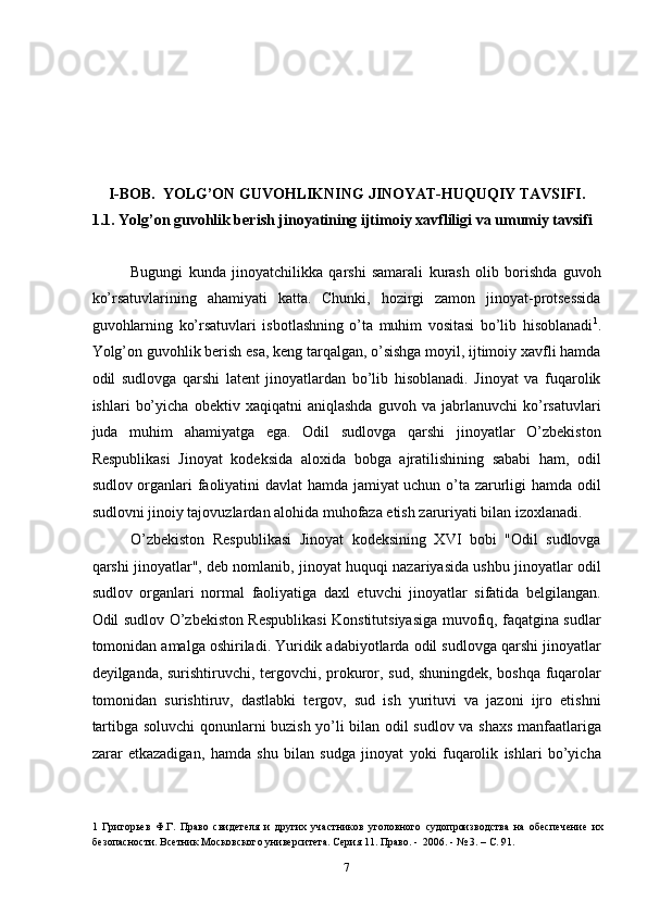  
 
 
 
 
I-BOB.  YOLG’ON GUVOHLIKNING JINOYAT-HUQUQIY TAVSIFI. 
1.1. Yolg’on guvohlik berish jinoyatining ijtimoiy xavfliligi va umumiy tavsifi 
 
Bugungi   kunda   jinoyatchilikka   qarshi   samarali   kurash   olib   borishda   guvoh
ko’rsatuvlarining   ahamiyati   katta.   Chunki,   hozirgi   zamon   jinoyat-protsessida
guvohlarning   ko’rsatuvlari   isbotlashning   o’ta   muhim   vositasi   bo’lib   hisoblanadi 1
.
Yolg’on guvohlik berish esa, keng tarqalgan, o’sishga moyil, ijtimoiy xavfli hamda
odil   sudlovga   qarshi   latent   jinoyatlardan   bo’lib   hisoblanadi.   Jinoyat   va   fuqarolik
ishlari   bo’yicha   obektiv   xaqiqatni   aniqlashda   guvoh   va   jabrlanuvchi   ko’rsatuvlari
juda   muhim   ahamiyatga   ega.   Odil   sudlovga   qarshi   jinoyatlar   O’zbekiston
Respublikasi   Jinoyat   kodeksida   aloxida   bobga   ajratilishining   sababi   ham,   odil
sudlov organlari faoliyatini davlat hamda jamiyat uchun o’ta zarurligi hamda odil
sudlovni jinoiy tajovuzlardan alohida muhofaza etish zaruriyati bilan izoxlanadi. 
O’zbekiston   Respublikasi   Jinoyat   kodeksining   XVI   bobi   "Odil   sudlovga
qarshi jinoyatlar", deb nomlanib, jinoyat huquqi nazariyasida ushbu jinoyatlar odil
sudlov   organlari   normal   faoliyatiga   daxl   etuvchi   jinoyatlar   sifatida   belgilangan.
Odil sudlov O’zbekiston Respublikasi Konstitutsiyasiga muvofiq, faqatgina sudlar
tomonidan amalga oshiriladi. Yuridik adabiyotlarda odil sudlovga qarshi jinoyatlar
deyilganda, surishtiruvchi, tergovchi, prokuror, sud, shuningdek, boshqa fuqarolar
tomonidan   surishtiruv,   dastlabki   tergov,   sud   ish   yurituvi   va   jazoni   ijro   etishni
tartibga soluvchi qonunlarni buzish yo’li bilan odil sudlov va shaxs manfaatlariga
zarar   etkazadigan,   hamda   shu   bilan   sudga   jinoyat   yoki   fuqarolik   ishlari   bo’yicha
1   Григорьев   Ф.Г.   Право   свидетеля   и   других   участников   уголовного   судопроизводства   на   обеспечение   их
безопасности. Всетник Московского университета. Серия 11. Право. -  2006. - № 3. – С. 91. 
  7 