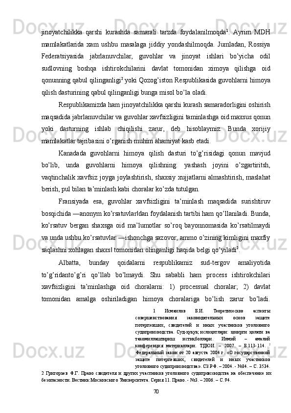 jinoyatchilikka   qarshi   kurashda   samarali   tarzda   foydalanilmoqda 1
.   Ayrim   MDH
mamlakatlarida   xam   ushbu   masalaga   jiddiy   yondashilmoqda.   Jumladan,   Rossiya
Federatsiyasida   jabrlanuvchilar,   guvohlar   va   jinoyat   ishlari   bo’yicha   odil
sudlovning   boshqa   ishtirokchilarini   davlat   tomonidan   ximoya   qilishga   oid
qonunning qabul qilinganligi 2
 yoki Qozog’iston Respublikasida guvohlarni himoya
qilish dasturining qabul qilinganligi bunga misol bo’la oladi.  
Respublikamizda ham jinoyatchilikka qarshi kurash samaradorligini oshirish
maqsadida jabrlanuvchilar va guvohlar xavfsizligini taminlashga oid maxsus qonun
yoki   dasturning   ishlab   chiqilishi   zarur,   deb   hisoblaymiz.   Bunda   xorijiy
mamlakatlar tajribasini o’rganish muhim ahamiyat kasb etadi.  
Kanadada   guvohlarni   himoya   qilish   dasturi   to’g’risidagi   qonun   mavjud
bo’lib,   unda   guvohlarni   himoya   qilishning:   yashash   joyini   o’zgartiritsh,
vaqtinchalik xavfsiz joyga joylashtirish, shaxsiy xujjatlarni almashtirish, maslahat
berish, pul bilan ta’minlash kabi choralar ko’zda tutulgan.  
Fransiyada   esa,   guvohlar   xavfsizligini   ta’minlash   maqsadida   surishtiruv
bosqichida ―anonym ko’rsatuvlar dan foydalanish tartibi ham qo’llaniladi. Bunda,‖
ko’rsatuv   bergan   shaxsga   oid   ma’lumotlar   so’roq   bayonnomasida   ko’rsatilmaydi
va unda ushbu ko’rsatuvlar ―ishonchga sazovor, ammo o’zining kimligini maxfiy
saqlashni xohlagan shaxs  tomonidan olinganligi haqida belgi qo’yiladi	
‖ 2
.  
Albatta,   bunday   qoidalarni   respublikamiz   sud-tergov   amaliyotida
to’g’ridanto’g’ri   qo’llab   bo’lmaydi.   Shu   sababli   ham   process   ishtirokchilari
xavfsizligini   ta’minlashga   oid   choralarni:   1)   processual   choralar;   2)   davlat
tomonidan   amalga   oshiriladigan   himoya   choralariga   bo’lish   zarur   bo’ladi.
1   Исмаилов   Б.И.   Теоретические   аспекты
совершенствования   законодательных   основ   защите
потерпевших,   свидетелей   и   иных   участников   уголовного
судопроизводства.   Суд-ҳуқуқ   ислоҳотлари:   ҳозирги   ҳолати   ва
такомиллаштириш   истиқболлари.   Илмий   –   амалий
конференция   материаллари.   ТДЮИ.   –   2007.   –   Б.113-114.   2
Федеральный   закон   от   20   августа   2004   г.   «О   государственной
защите   потерпевших,   свидетелей   и   иных   участников
уголовного судопроизводства». СЗ РФ. – 2004. - №34. – С. 3534.
2   Григорьев   Ф.Г.   Право   свидетеля   и   других   участников   уголовного   судопроизводства   на   обеспечение   их
безопасности. Вестник Московского Университета. Серия 11. Право. - №3. – 2006. – С. 94. 
  70 