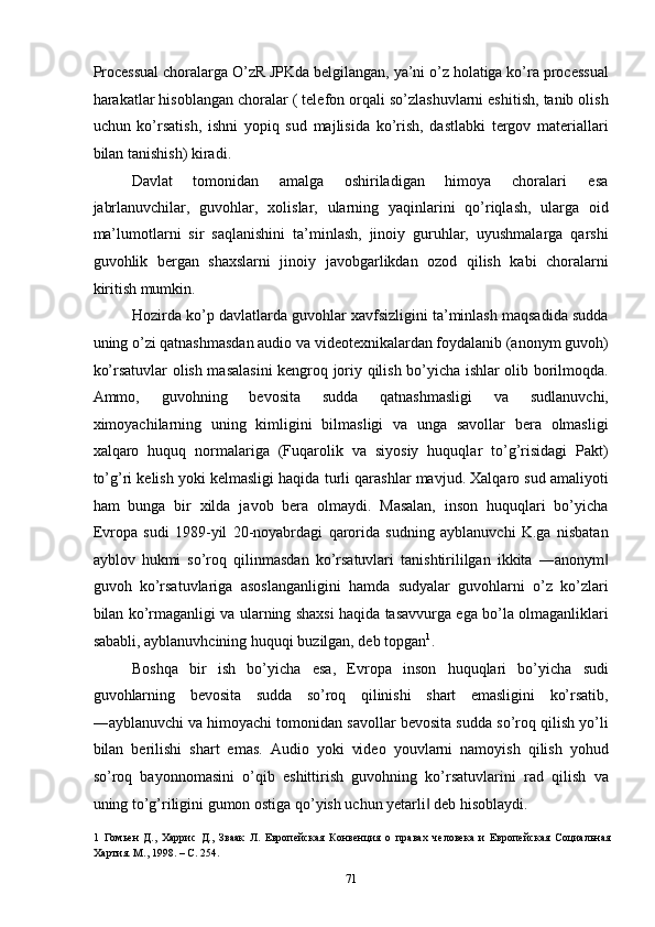 Processual choralarga O’zR JPKda belgilangan, ya’ni o’z holatiga ko’ra processual
harakatlar hisoblangan choralar ( telefon orqali so’zlashuvlarni eshitish, tanib olish
uchun   ko’rsatish,   ishni   yopiq   sud   majlisida   ko’rish,   dastlabki   tergov   materiallari
bilan tanishish) kiradi. 
Davlat  tomonidan  amalga  oshiriladigan  himoya  choralari  esa 
jabrlanuvchilar,   guvohlar,   xolislar,   ularning   yaqinlarini   qo’riqlash,   ularga   oid
ma’lumotlarni   sir   saqlanishini   ta’minlash,   jinoiy   guruhlar,   uyushmalarga   qarshi
guvohlik   bergan   shaxslarni   jinoiy   javobgarlikdan   ozod   qilish   kabi   choralarni
kiritish mumkin.  
Hozirda ko’p davlatlarda guvohlar xavfsizligini ta’minlash maqsadida sudda
uning o’zi qatnashmasdan audio va videotexnikalardan foydalanib (anonym guvoh)
ko’rsatuvlar olish masalasini kengroq joriy qilish bo’yicha ishlar olib borilmoqda.
Ammo,   guvohning   bevosita   sudda   qatnashmasligi   va   sudlanuvchi,
ximoyachilarning   uning   kimligini   bilmasligi   va   unga   savollar   bera   olmasligi
xalqaro   huquq   normalariga   (Fuqarolik   va   siyosiy   huquqlar   to’g’risidagi   Pakt)
to’g’ri kelish yoki kelmasligi haqida turli qarashlar mavjud. Xalqaro sud amaliyoti
ham   bunga   bir   xilda   javob   bera   olmaydi.   Masalan,   inson   huquqlari   bo’yicha
Evropa   sudi   1989-yil   20-noyabrdagi   qarorida   sudning   ayblanuvchi   K.ga   nisbatan
ayblov   hukmi   so’roq   qilinmasdan   ko’rsatuvlari   tanishtirililgan   ikkita   ―anonym‖
guvoh   ko’rsatuvlariga   asoslanganligini   hamda   sudyalar   guvohlarni   o’z   ko’zlari
bilan ko’rmaganligi va ularning shaxsi haqida tasavvurga ega bo’la olmaganliklari
sababli, ayblanuvhcining huquqi buzilgan, deb topgan 1
.  
Boshqa   bir   ish   bo’yicha   esa,   Evropa   inson   huquqlari   bo’yicha   sudi
guvohlarning   bevosita   sudda   so’roq   qilinishi   shart   emasligini   ko’rsatib,
―ayblanuvchi va himoyachi tomonidan savollar bevosita sudda so’roq qilish yo’li
bilan   berilishi   shart   emas.   Audio   yoki   video   youvlarni   namoyish   qilish   yohud
so’roq   bayonnomasini   o’qib   eshittirish   guvohning   ko’rsatuvlarini   rad   qilish   va
uning to’g’riligini gumon ostiga qo’yish uchun yetarli  deb hisoblaydi. 	
‖
1   Гомьен   Д.,   Харрис   Д.,   Зваак   Л.   Европейская   Конвенция   о   правах   человека   и   Европейская   Социальная
Хартия. М., 1998. – С. 254. 
  71 