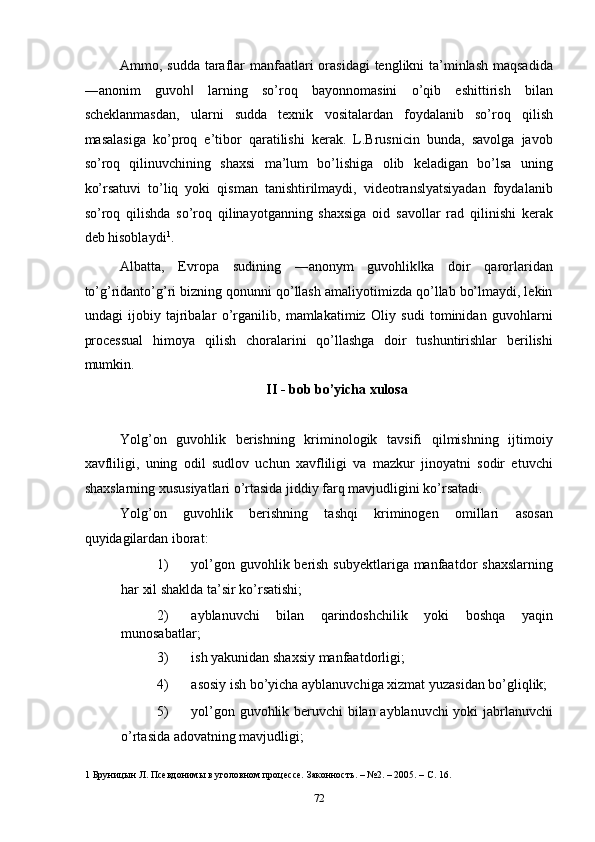 Ammo, sudda taraflar  manfaatlari  orasidagi  tenglikni ta’minlash  maqsadida
―anonim   guvoh   larning   so’roq   bayonnomasini   o’qib   eshittirish   bilan‖
scheklanmasdan,   ularni   sudda   texnik   vositalardan   foydalanib   so’roq   qilish
masalasiga   ko’proq   e’tibor   qaratilishi   kerak.   L.Brusnicin   bunda,   savolga   javob
so’roq   qilinuvchining   shaxsi   ma’lum   bo’lishiga   olib   keladigan   bo’lsa   uning
ko’rsatuvi   to’liq   yoki   qisman   tanishtirilmaydi,   videotranslyatsiyadan   foydalanib
so’roq   qilishda   so’roq   qilinayotganning   shaxsiga   oid   savollar   rad   qilinishi   kerak
deb hisoblaydi 1
. 
Albatta,   Evropa   sudining   ―anonym   guvohlik ka   doir   qarorlaridan	
‖
to’g’ridanto’g’ri bizning qonunni qo’llash amaliyotimizda qo’llab bo’lmaydi, lekin
undagi   ijobiy   tajribalar   o’rganilib,   mamlakatimiz   Oliy   sudi   tominidan   guvohlarni
processual   himoya   qilish   choralarini   qo’llashga   doir   tushuntirishlar   berilishi
mumkin. 
II - bob bo’yicha xulosa 
 
Yolg’on   guvohlik   berishning   kriminologik   tavsifi   qilmishning   ijtimoiy
xavfliligi,   uning   odil   sudlov   uchun   xavfliligi   va   mazkur   jinoyatni   sodir   etuvchi
shaxslarning xususiyatlari o’rtasida jiddiy farq mavjudligini ko’rsatadi.  
Yolg’on   guvohlik   berishning   tashqi   kriminogen   omillari   asosan
quyidagilardan iborat: 
1) yol’gon guvohlik berish subyektlariga manfaatdor  shaxslarning
har xil shaklda ta’sir ko’rsatishi; 
2) ayblanuvchi   bilan   qarindoshchilik   yoki   boshqa   yaqin
munosabatlar; 
3) ish yakunidan shaxsiy manfaatdorligi; 
4) asosiy ish bo’yicha ayblanuvchiga xizmat yuzasidan bo’gliqlik; 
5) yol’gon guvohlik beruvchi bilan ayblanuvchi yoki jabrlanuvchi
o’rtasida adovatning mavjudligi; 
1  Бруницын Л. Псевдонимы в уголовном процессе. Законность. – №2. – 2005. – С. 16. 
  72 