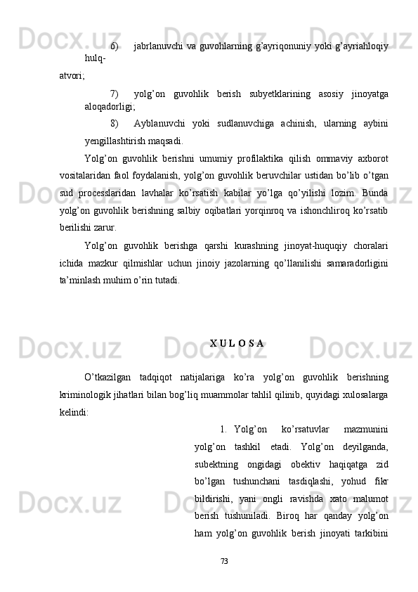 6) jabrlanuvchi  va guvohlarning g’ayriqonuniy yoki  g’ayriahloqiy
hulq-
atvori; 
7) yolg’on   guvohlik   berish   subyetklarining   asosiy   jinoyatga
aloqadorligi; 
8) Ayblanuvchi   yoki   sudlanuvchiga   achinish,   ularning   aybini
yengillashtirish maqsadi. 
Yolg’on   guvohlik   berishni   umumiy   profilaktika   qilish   ommaviy   axborot
vositalaridan faol  foydalanish,  yolg’on guvohlik beruvchilar  ustidan bo’lib o’tgan
sud   processlaridan   lavhalar   ko’rsatish   kabilar   yo’lga   qo’yilishi   lozim.   Bunda
yolg’on   guvohlik   berishning   salbiy   oqibatlari   yorqinroq   va   ishonchliroq   ko’rsatib
berilishi zarur.  
Yolg’on   guvohlik   berishga   qarshi   kurashning   jinoyat-huquqiy   choralari
ichida   mazkur   qilmishlar   uchun   jinoiy   jazolarning   qo’llanilishi   samaradorligini
ta’minlash muhim o’rin tutadi.  
 
 
 
X U L O S A 
 
O’tkazilgan   tadqiqot   natijalariga   ko’ra   yolg’on   guvohlik   berishning
kriminologik jihatlari bilan bog’liq muammolar tahlil qilinib, quyidagi xulosalarga
kelindi: 
1. Yolg’on   ko’rsatuvlar   mazmunini
yolg’on   tashkil   etadi.   Yolg’on   deyilganda,
subektning   ongidagi   obektiv   haqiqatga   zid
bo’lgan   tushunchani   tasdiqlashi,   yohud   fikr
bildirishi,   yani   ongli   ravishda   xato   malumot
berish   tushuniladi.   Biroq   har   qanday   yolg’on
ham   yolg’on   guvohlik   berish   jinoyati   tarkibini
  73 