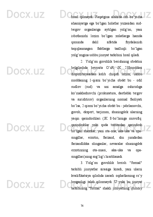 hosil   qilmaydi.   Faqatgina   alohida   ish   bo’yicha
ahamiyatga   ega   bo’lgan   holatlar   yuzasidan   sud-
tergov   organlariga   aytilgan   yolg’on,   yani
isbotlanishi   lozim   bo’lgan   xolatlarga   hamda
qonunda   dalil   sifatida   foydalanish
taqiqlanmagan   faktlarga   taalluqli   bo’lgan
yolg’ongina ushbu jinoyat tarkibini hosil qiladi. 
2. Yolg’on   guvohlik   berishning   obektini
belgilashda   bevosita   O’zR   JK   238moddasi
dispozitsiyasidan   kelib   chiqish   lozim,   ushbu
moddaning   1-qismi   bo’yicha   obekt   bu   -   odil
sudlov   (sud)   va   uni   amalga   oshirishga
ko’maklashuvchi   (prokuratura,   dastlabki   tergov
va   surishtiruv)   organlarning   normal   faoliyati
bo’lsa, 2-qismi bo’yicha obekt bu - jabrlanuvchi,
guvoh,   ekspert,   tarjimon,   shuningdek   ularning
yaqin   qarindoshlari   (JK   8-bo’limiga   muvofiq:
qarindoshlar   yoki   quda   tomondan   qarindosh
bo’lgan   shaxslar,   yani   ota-ona,   aka-uka   va   opa-
singillar,   erxotin,   farzand,   shu   jumdadan
farzandlikka   olinganlar,   nevaralar   shuningdek
erxotinning   ota-onasi,   aka-uka   va   opa-
singillari)ning sog’lig’i hisoblanadi.  
3. Yolg’on   guvohlik   berish   "formal"
tarkibli   jinoyatlar   sirasiga   kiradi,   yani   ularni
kvalifikatsiya   qilishda   zararli   oqibatlarning   ro’y
berganligi   talab   qilinmaydi.   U   yoki   bu   jinoyat
tarkibining   "formal"   shakli   jinoyatning   ijtimoiy
  74 