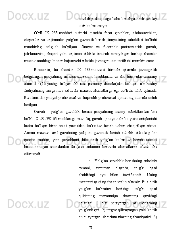 xavfliligi   darajasiga   baho   berishga   hech   qanday
tasir ko’rsatmaydi.  
O’zR   JK   238-moddasi   birinchi   qismida   faqat   guvohlar,   jabrlanuvchilar,
ekspertlar   va   tarjimonlar   yolg’on   guvohlik   berish   jinoyatining   subektlari   bo’lishi
mumkinligi   belgilab   ko’yilgan.   Jinoyat   va   fuqarolik   protsesslarida   guvoh,
jabrlanuvchi,   ekspert   yoki   tarjimon   sifatida   ishtirok   etmaydigan   boshqa   shaxslar
mazkur moddaga binoan bajaruvchi sifatida javobgarlikka tortilishi mumkin emas. 
Binobarin,   bu   shaxslar   JK   238-moddasi   birinchi   qismida   javobgarlik
belgilangan   jinoyatning   maxsus   subektlari   hisoblanadi   va   shu   bois,   ular   umumiy
alomatlar   (16   yoshga   to’lgan   akli   raso   jismoniy   shaxslar)dan   tashqari,   o’z   kasbiy
faoliyatining   turiga   mos   keluvchi   maxsus   alomatlarga   ega   bo’lishi   talab   qilinadi.
Bu alomatlar jinoyat-protsessual  va fuqarolik-protsessual  qonun hujjatlarida ochib
berilgan. 
Guvoh   -   yolg’on   guvohlik   berish   jinoyatining   asosiy   subektlaridan   biri
bo’lib, O’zR JPK 65-moddasiga muvofiq, guvoh - jinoyat ishi bo’yicha aniqlanishi
lozim   bo’lgan   biror   holat   yuzasidan   ko’rsatuv   berish   uchun   chaqirilgan   shaxs.
Ammo   mazkur   tarif   guvohning   yolg’on   guvohlik   berish   subekti   sifatidagi   bir
qancha   muhim,   yani   guvohlarni   bila   turib   yolg’on   ko’rsatuv   berish   subekti
hisoblanmagan   shaxslardan   farqlash   imkonini   beruvchi   alomatlarini   o’zida   aks
ettirmaydi. 
4. Yolg’on   guvohlik   berishning   subektiv
tomoni,   umuman   olganda,   to’g’ri   qasd
shaklidagi   ayb   bilan   tavsiflanadi.   Uning
mazmuniga qisqacha to’xtalib o’tamiz. Bila turib
yolg’on   ko’rsatuv   berishga   to’g’ri   qasd
qilishning   mazmuniga   shaxsning   quyidagi
holatlar:   1)   o’zi   berayotgan   malumotlarning
yolg’onligini; 2) tergov qilinayotgan yoki ko’rib
chiqilayotgan ish uchun ularning ahamiyatini; 3)
  75 