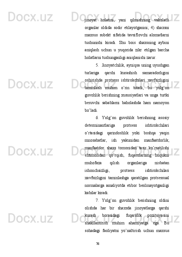 jinoyat   holatini,   yani   qilmishning   vakolatli
organlar   oldida   sodir   etilayotganini;   4)   shaxsni
maxsus   subekt   sifatida   tavsiflovchi   alomatlarni
tushunishi   kiradi.   Shu   bois   shaxsning   aybini
aniqlash   uchun   u   yuqorida   zikr   etilgan   barcha
holatlarni tushunganligi aniqlanishi zarur. 
5. Jinoyatchilik,   ayniqsa   uning   uyushgan
turlariga   qarshi   kurashish   samaradorligini
oshirishda   protsess   ishtirokchilari   xavfsizligini
taminlash   muhim   o’rin   tutadi,   bu   yolg’on
guvohlik berishning  xususiyatlari   va unga  turtki
beruvchi   sabablarni   baholashda   ham   namoyon
bo’ladi.  
6. Yolg’on   guvohlik   berishning   asosiy
determinantlariga   protsess   ishtirokchilari
o’rtasidagi   qarindoshlik   yoki   boshqa   yaqin
mnosabatlar,   ish   yakunidan   manfaatdorlik,
manfaatdor   shaxs   tomonidan   tasir   ko’rsatilishi
ehtimolidan   qo’rqish,   fuqarolarning   huqukni
muhofaza   qilish   organlariga   nisbatan
ishonchsizligi,   protsess   ishtirokchilari
xavfsizligini   taminlashga   qaratilgan   protsessual
normalarga   amaliyotda   etibor   berilmayotganligi
kabilar kiradi. 
7. Yolg’on   guvohlik   berishning   oldini
olishda   har   bir   shaxsda   jinoyatlarga   qarshi
kurash   borasidagi   fuqarolik   pozitsiyasini
shakllantirish   muhim   ahamiyatga   ega.   Bu
sohadagi   faoliyatni   yo’naltirish   uchun   maxsus
  76 