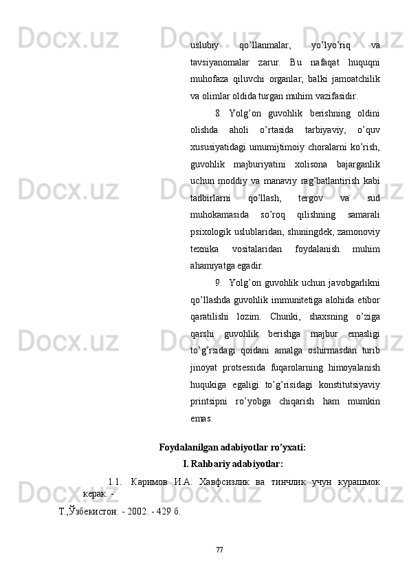 uslubiy   qo’llanmalar,   yo’lyo’riq   va
tavsiyanomalar   zarur.   Bu   nafaqat   huquqni
muhofaza   qiluvchi   organlar,   balki   jamoatchilik
va olimlar oldida turgan muhim vazifasidir. 
8. Yolg’on   guvohlik   berishning   oldini
olishda   aholi   o’rtasida   tarbiyaviy,   o’quv
xususiyatidagi   umumijtimoiy  choralarni   ko’rish,
guvohlik   majburiyatini   xolisona   bajarganlik
uchun   moddiy   va   manaviy   rag’batlantirish   kabi
tadbirlarni   qo’llash,   tergov   va   sud
muhokamasida   so’roq   qilishning   samarali
psixologik uslublaridan, shuningdek, zamonoviy
texnika   vositalaridan   foydalanish   muhim
ahamiyatga egadir.  
9. Yolg’on  guvohlik  uchun  javobgarlikni
qo’llashda  guvohlik immunitetiga alohida etibor
qaratilishi   lozim.   Chunki,   shaxsning   o’ziga
qarshi   guvohlik   berishga   majbur   emasligi
to’g’rsidagi   qoidani   amalga   oshirmasdan   turib
jinoyat   protsessida   fuqarolarning   himoyalanish
huqukiga   egaligi   to’g’risidagi   konstitutsiyaviy
printsipni   ro’yobga   chiqarish   ham   mumkin
emas. 
 
Foydalanilgan adabiyotlar ro’yxati:
I. Rahbariy adabiyotlar: 
1.1. Каримов   И.А.   Хавфсизлик   ва   тинчлик   учун   курашмок
керак. -
Т.,Ўзбекистон. - 2002. - 429 б. 
  77 