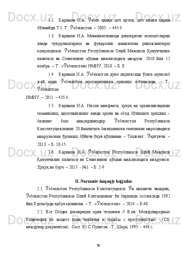 1.2. Каримов   И.А.   Ўзбек   ҳалқи   ҳеч   қачон,   ҳеч   кимга   қарам
бўлмайди.Т.5. Т.: Ўзбекистон. – 2005.  – 445 б. 
1.3. Каримов   И.А.   Мамлакатимизда   демократик   ислоҳотларни
янада   чуқурлаштириш   ва   фуқаролик   жамиятини   ривожлантирш
концепцияси:   Ўзбекистон   Республикаси   Олий   Мажлиси   Қонунчилик
палатаси   ва   Сенатининг   кўшма   мажлисидаги   маъруза.   2010   йил   12
ноябрь. – Т.: «Ўзбекистон» НМИУ, 2010. – Б. 8. 
1.4. Каримов   И.А.   Ўзбекистон   дунеc  харитасида   ўзига   муносиб
жой   олди.   Ўзбекистон   мустақилликка   эришиш   остонасида.   –   Т.:
Ўзбекистон. 
НМИУ. – 2011. – 435 б. 
1.5. Каримов   И.А.   Инсон   манфаати,   ҳукуқ   ва   эркинликларини
таъминлаш,   ҳаyoтимизнинг   янада   эркин   ва   обод   бўлишига   эришиш   –
бизнинг   бош   мақсадимиздир.   Ўзбекистон   Республикаси
Конституциясининг 20 йиллигига бағишланган тантанали маросимдаги
маърузасини ўрганиш бўйича ўқув қўлланма. – Тошкент.: Ўқитувчи. –
2013. – Б. 10-15. 
1.6. Каримов   И.А.   Ўзбекистон   Республикаси   Олий   Мажлиси
Қонунчилик   палатаси   ва   Сенатининг   қўшма   мажлисидаги   маърузаси.
Ҳуқуқ ва бурч. – 2015. - №1. – Б. 2-9. 
. 
II. Normativ-huquqiy hujjatlar 
2.1.   Ўзбекистон   Республикаси   Конституцияси:   Ўн   иккинчи   чақириқ,
Ўзбекистон   Республикаси   Олий   Кенгашининг   ўн   биринши   сессиясида   1992
йил 8 декабрда қабул килинган. – Т.: «Ўзбекистон». – 2014. – Б.40. 
2.2.   Все   Общая   декларация   прав   человека   //   В.кн.   Международные
Конвенции   по   защите   прав   человека   и   борьбы   с   преступностью:     (Сб.
междунар.документов)   Сост. Ю.С.Пулатов. -Т.; Шарқ. 1995. - 448 с. 
  78 