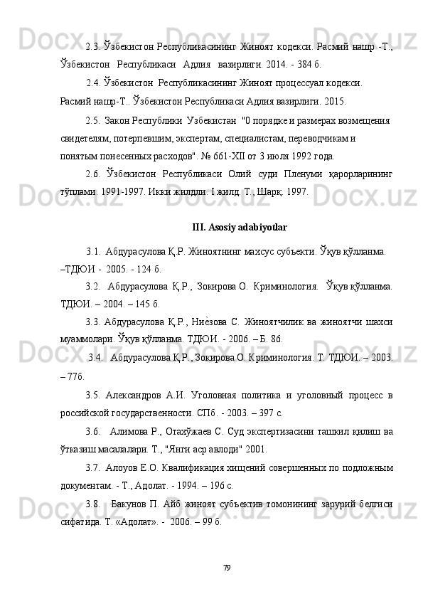 2.3.   Ўзбекистон   Республикасининг   Жиноят   кодекси.   Расмий   нашр   -Т.,
Ўзбекистон   Республикаси   Адлия   вазирлиги. 2014. - 384 б. 
2.4. Ўзбекистон  Республикасининг Жиноят процессуал кодекси. 
Расмий нашр-Т.. Ўзбекистон Республикаси Адлия вазирлиги. 2015. 
2.5.  Закон Республики  Узбекистан  "0 порядке и размерах возмещения 
свидетелям, потерпевшим, экспертам, специалистам, переводчикам и 
понятым понесенных расходов". № 661-ХII от 3 июля 1992 года. 
2.6.   Ўзбекистон   Республикаси   Олий   суди   Пленуми   қарорларининг
тўплами. 1991-1997. Икки жилдли. I жилд. Т., Шарқ. 1997.  
 
III. Asosiy adabiyotlar 
3.1.  Абдурасулова Қ.Р. Жиноятнинг махсус субъекти. Ўқув қўлланма. 
–ТДЮИ -  2005. - 124 б. 
3.2.   Абдурасулова  Қ.Р.,  Зокирова О.  Криминология.   Ўқув қўлланма.
ТДЮИ. – 2004. – 145 б. 
3.3.   Абдурасулова   Қ.Р.,   Ниеcзова   С.   Жиноятчилик   ва   жиноятчи   шахси
муаммолари. Ўқув қўлланма. ТДЮИ. - 2006. – Б. 86. 
3.4.   Абдурасулова Қ.Р., Зокирова О. Криминология. Т: ТДЮИ. – 2003. 
– 77б.  
3.5.   Александров   А.И.   Уголовная   политика   и   уголовный   процесс   в
российской государственности. СПб. - 2003. – 397 с. 
3.6.     Алимова Р., Отахўжаев С. Суд экспертизасини ташкил қилиш ва
ўтказиш масалалари. Т., "Янги аср авлоди" 2001. 
3.7.  Алоуов Е.О. Квалификация хищений совершенных по подложным
документам. - Т., Адолат. - 1994. – 196 с. 
3.8.       Бакунов   П.   Айб   жиноят   субъектив   томонининг   зарурий   белгиси
сифатида. Т. «Адолат». -  2006. – 99 б. 
  79 