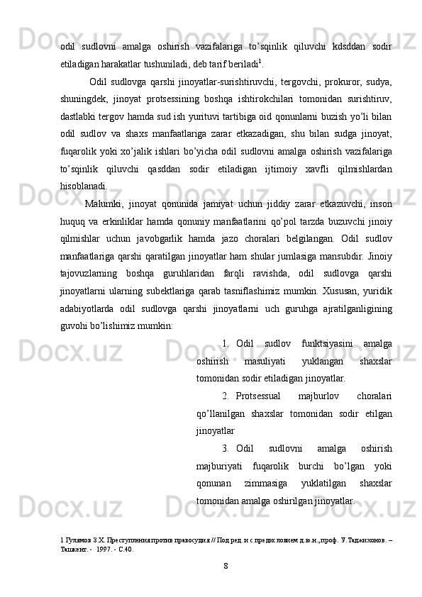 odil   sudlovni   amalga   oshirish   vazifalariga   to’sqinlik   qiluvchi   kdsddan   sodir
etiladigan harakatlar tushuniladi, deb tarif beriladi 1
. 
  Odil   sudlovga   qarshi   jinoyatlar-surishtiruvchi,   tergovchi,   prokuror,   sudya,
shuningdek,   jinoyat   protsessining   boshqa   ishtirokchilari   tomonidan   surishtiruv,
dastlabki tergov hamda sud ish yurituvi tartibiga oid qonunlarni buzish yo’li bilan
odil   sudlov   va   shaxs   manfaatlariga   zarar   etkazadigan,   shu   bilan   sudga   jinoyat,
fuqarolik yoki  xo’jalik ishlari  bo’yicha odil  sudlovni  amalga  oshirish vazifalariga
to’sqinlik   qiluvchi   qasddan   sodir   etiladigan   ijtimoiy   xavfli   qilmishlardan
hisoblanadi.  
Malumki,   jinoyat   qonunida   jamiyat   uchun   jiddiy   zarar   etkazuvchi,   inson
huquq   va   erkinliklar   hamda   qonuniy   manfaatlarini   qo’pol   tarzda   buzuvchi   jinoiy
qilmishlar   uchun   javobgarlik   hamda   jazo   choralari   belgilangan.   Odil   sudlov
manfaatlariga qarshi  qaratilgan jinoyatlar  ham  shular  jumlasiga mansubdir. Jinoiy
tajovuzlarning   boshqa   guruhlaridan   farqli   ravishda,   odil   sudlovga   qarshi
jinoyatlarni   ularning   subektlariga   qarab   tasniflashimiz   mumkin.   Xususan,   yuridik
adabiyotlarda   odil   sudlovga   qarshi   jinoyatlarni   uch   guruhga   ajratilganligining
guvohi bo’lishimiz mumkin: 
1. Odil   sudlov   funktsiyasini   amalga
oshirish   masuliyati   yuklangan   shaxslar
tomonidan sodir etiladigan jinoyatlar. 
2. Protsessual   majburlov   choralari
qo’llanilgan   shaxslar   tomonidan   sodir   etilgan
jinoyatlar 
3. Odil   sudlovni   amalga   oshirish
majburiyati   fuqarolik   burchi   bo’lgan   yoki
qonunan   zimmasiga   yuklatilgan   shaxslar
tomonidan amalga oshirilgan jinoyatlar. 
1  Гулямов З.Х. Преступления против правосудия // Под ред. и с предисловием д.ю.н., проф. У.Таджихонов. –
Ташкент. -  1997. - С.40. 
  8 