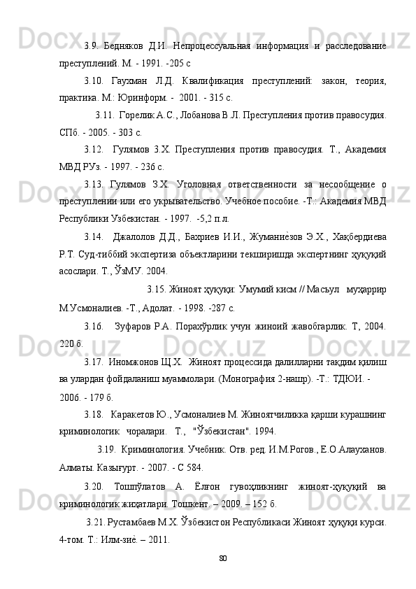 3.9.   Бедняков   Д.И.   Непроцессуальная   информация   и   расследование
преступлений. М. - 1991. -205 с 
3.10.   Гаухман   Л.Д.   Квалификация   преступлений:   закон,   теория,
практика. М.: Юринформ. -  2001. - 315 с. 
3.11.  Горелик А.С., Лобанова В.Л. Преступления против правосудия. 
СПб. - 2005. - 303 с. 
3.12.     Гулямов   3.Х.   Преступления   против   правосудия.   Т.,   Академия
МВД РУз. - 1997. - 236 с. 
3.13.   Гулямов   З.Х.   Уголовная   ответственности   за   несообщение   о
преступлении или его укрывательство. Учебное пособие. -Т.: Академия МВД
Республики Узбекистан. - 1997.  -5,2 п.л. 
3.14.     Джалолов   Д.Д.,   Бахриев   И.И.,   Жуманиеcзов   Э.Х.,   Хақбердиева
Р.Т. Суд-тиббий экспертиза объектларини текширишда экспертнинг ҳуқуқий
асослари. Т., ЎзМУ. 2004. 
3.15. Жиноят ҳуқуқи: Умумий кисм // Масъул   муҳаррир 
М.Усмоналиев. -Т., Адолат. - 1998. -287 с. 
3.16.       Зуфаров   Р.А.   Порахўрлик   учун   жиноий   жавобгарлик.   Т,   2004.
220 б. 
3.17.  Иномжонов Щ.Х.  Жиноят процессида далилларни тақдим қилиш
ва улардан фойдаланиш муаммолари. (Монография 2-нашр). -Т.: ТДЮИ. - 
2006. - 179 б. 
3.18.   Каракетов Ю., Усмоналиев М. Жиноятчиликка қарши курашнинг
криминологик   чоралари.   Т.,   "Ўзбекистан". 1994. 
3.19.  Криминология. Учебник. Отв. ред. И.М.Рогов., Е.О.Алауханов. 
Алматы. Казығурт. - 2007. - С 584. 
3.20.   Тошпўлатов   А.   Ёлғон   гувоҳликнинг   жиноят-ҳуқуқий   ва
криминологик жиҳатлари. Тошкент. – 2009. – 152 б.  
3.21.   Рустамбаев М.Х. Ўзбекистон Республикаси Жиноят ҳуқуқи курси. 
4- том .  Т .:  Илм - зи	
еc . – 2011.   
  80 