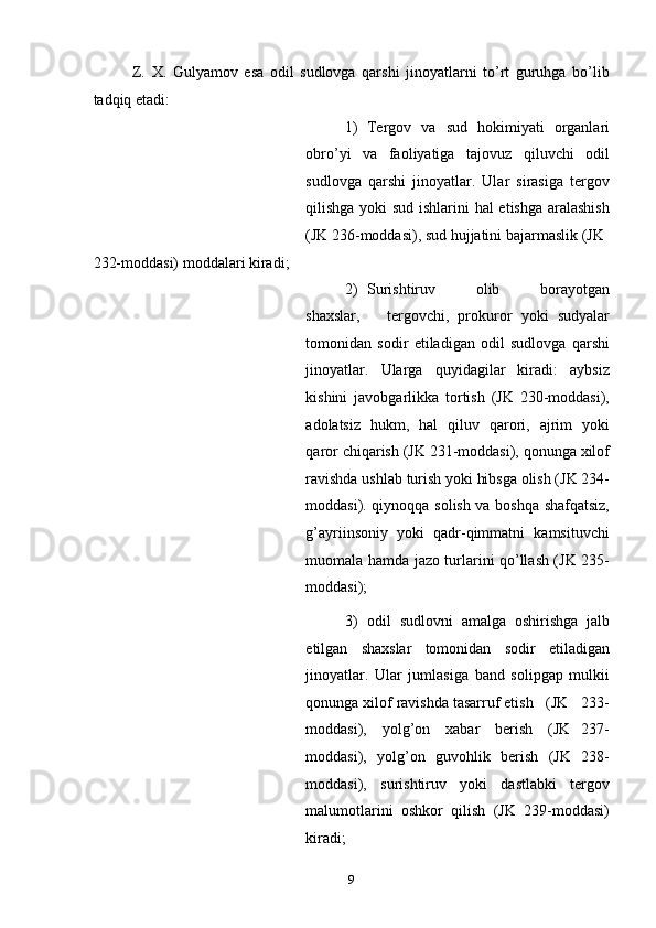 Z.   X.   Gulyamov   esa   odil   sudlovga   qarshi   jinoyatlarni   to’rt   guruhga   bo’lib
tadqiq etadi: 
1) Tergov   va   sud   hokimiyati   organlari
obro’yi   va   faoliyatiga   tajovuz   qiluvchi   odil
sudlovga   qarshi   jinoyatlar.   Ular   sirasiga   tergov
qilishga yoki sud ishlarini hal etishga aralashish
(JK 236-moddasi), sud hujjatini bajarmaslik (JK 
232-moddasi) moddalari kiradi; 
2) Surishtiruv       olib       borayotgan
shaxslar,       tergovchi,   prokuror   yoki   sudyalar
tomonidan   sodir   etiladigan   odil   sudlovga   qarshi
jinoyatlar.   Ularga   quyidagilar   kiradi:   aybsiz
kishini   javobgarlikka   tortish   (JK   230-moddasi),
adolatsiz   hukm,   hal   qiluv   qarori,   ajrim   yoki
qaror chiqarish (JK 231-moddasi), qonunga xilof
ravishda ushlab turish yoki hibsga olish (JK 234-
moddasi). qiynoqqa solish va boshqa shafqatsiz,
g’ayriinsoniy  yoki  qadr-qimmatni  kamsituvchi
muomala hamda jazo turlarini qo’llash (JK 235-
moddasi); 
3) odil   sudlovni   amalga   oshirishga   jalb
etilgan   shaxslar   tomonidan   sodir   etiladigan
jinoyatlar.   Ular   jumlasiga   band   solipgap   mulkii
qonunga xilof ravishda tasarruf etish   (JK   233-
moddasi),     yolg’on     xabar     berish     (JK   237-
moddasi),   yolg’on   guvohlik   berish   (JK   238-
moddasi),   surishtiruv   yoki   dastlabki   tergov
malumotlarini   oshkor   qilish   (JK   239-moddasi)
kiradi; 
  9 