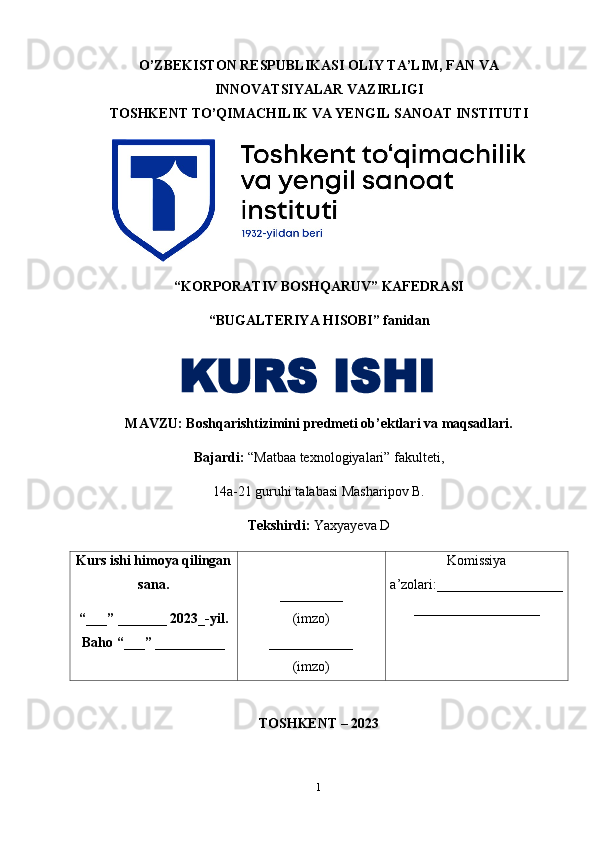 O’ZBEKISTON RESPUBLIKASI OLIY TA’LIM, FAN VA
INNOVATSIYALAR VAZIRLIGI
TOSHKENT TO’QIMACHILIK VA YENGIL SANOAT INSTITUTI
“KORPORATIV BOSHQARUV” KAFEDRASI
“BUGALTERIYA HISOBI” fanidan
MAVZU :  Boshqarishtizimini   predmeti   ob ’ ektlari   va   maqsadlari .
Bajardi:  “Matbaa texnologiyalari” fakulteti,
14a-21 guruhi talabasi Masharipov B.
Tekshirdi:  Yaxyayeva D
Kurs ishi himoya qilingan
sana.
“___” _______ 2023_-yil.
Baho “___” __________ _________
(imzo)
____________
(imzo) Komissiya
a’zolari:__________________
__________________
TOSHKENT – 2023
 
1KURS ISHI 