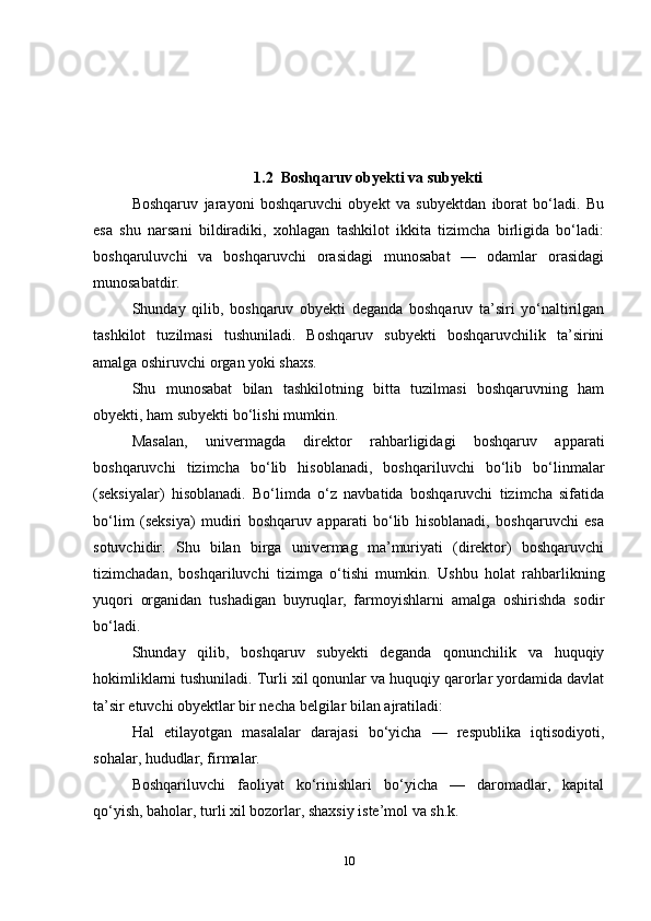 1.2  Boshqaruv obyekti va subyekti
Boshqaruv   jarayoni   boshqaruvchi   obyekt   va   subyektdan   iborat   bo‘ladi.   Bu
esa   shu   narsani   bildiradiki,   xohlagan   tashkilot   ikkita   tizimcha   birligida   bo‘ladi:
boshqaruluvchi   va   boshqaruvchi   orasidagi   munosabat   —   odamlar   orasidagi
munosabatdir. 
Shunday   qilib,   boshqaruv   obyekti   deganda   boshqaruv   ta’siri   yo‘naltirilgan
tashkilot   tuzilmasi   tushuniladi.   Boshqaruv   subyekti   boshqaruvchilik   ta’sirini
amalga oshiruvchi organ yoki shaxs. 
Shu   munosabat   bilan   tashkilotning   bitta   tuzilmasi   boshqaruvning   ham
obyekti, ham subyekti bo‘lishi mumkin. 
Masalan,   univermagda   direktor   rahbarligidagi   boshqaruv   apparati
boshqaruvchi   tizimcha   bo‘lib   hisoblanadi,   boshqariluvchi   bo‘lib   bo‘linmalar
(seksiyalar)   hisoblanadi.   Bo‘limda   o‘z   navbatida   boshqaruvchi   tizimcha   sifatida
bo‘lim   (seksiya)   mudiri   boshqaruv   apparati   bo‘lib   hisoblanadi,   boshqaruvchi   esa
sotuvchidir.   Shu   bilan   birga   univermag   ma’muriyati   (direktor)   boshqaruvchi
tizimchadan,   boshqariluvchi   tizimga   o‘tishi   mumkin.   Ushbu   holat   rahbarlikning
yuqori   organidan   tushadigan   buyruqlar,   farmoyishlarni   amalga   oshirishda   sodir
bo‘ladi.
Shunday   qilib,   boshqaruv   subyekti   deganda   qonunchilik   va   huquqiy
hokimliklarni tushuniladi. Turli xil qonunlar va huquqiy qarorlar yordamida davlat
ta’sir etuvchi obyektlar bir necha belgilar bilan ajratiladi: 
Hal   etilayotgan   masalalar   darajasi   bo‘yicha   —   respublika   iqtisodiyoti,
sohalar, hududlar, firmalar.
Boshqariluvchi   faoliyat   ko‘rinishlari   bo‘yicha   —   daromadlar,   kapital
qo‘yish, baholar, turli xil bozorlar, shaxsiy iste’mol va sh.k. 
10 