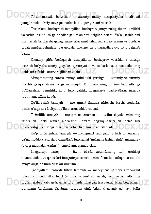 Ta’sir   manzili   bo‘yicha   —   xususiy   milliy   kompaniyalar,   turli   xil
jamg‘armalar, ilmiy-tadqiqot markazlari, o‘quv yurtlari va sh.k.
Tashkilotni   boshqarish   tamoyillari   boshqaruv   jarayonining   tizimi,   tuzilishi
va   tashkillashtirilishiga   qo‘yiladigan   talablarni   belgilab   beradi.   Ya’ni,   tashkilotni
boshqarish barcha darajadagi  menejerlar  amal  qiladigan asosiy  nizom  va qoidalar
orqali   amalga   oshiriladi.   Bu   qoidalar   menejer   xatti-harakatlari   «yo‘li»ni   belgilab
beradi. 
Shunday   qilib,   boshqarish   tamoyillarini   boshqaruv   vazifalarini   amalga
oshirish   bo‘yicha   asosiy   g‘oyalar,   qonuniyatlar   va   rahbarlar   xatti-harakatlarining
qoidalari sifatida tasavvur qilish mumkin.
Menejmentning   barcha   tamoyillarini   ikki   guruhga   —   umumiy   va   xususiy
guruhlarga   ajratish   maqsadga   muvofiqdir.   Boshqarishning   umumiy   tamoyillariga
qo‘llanishlik,   tizimlilik,   ko‘p   funksiyalilik,   integratsiya,   qadriyatlarni   nazarda
tutish tamoyillari kiradi. 
Qo‘llanishlik   tamoyili   —   menejment   firmada   ishlovchi   barcha   xodimlar
uchun o‘ziga xos faoliyat qo‘llanmasini ishlab chiqadi.
Tizimlilik   tamoyili   —   menejment   umuman   o‘z   tuzilmasi   yoki   tizimining
tashqi   va   ichki   o‘zaro   aloqalarini,   o‘zaro   bog‘liqliklarini   va   ochiqligini
(oshkoraligini) hisobga olgan holda barcha tizimni qamrab oladi. 
Ko‘p   funksiyalilik   tamoyili   —   menejment   faoliyatning   turli   tomonlarini,
ya’ni, moddiy (resurslar, xizmatlar), funksional (mehnatni tashkil etish), mazmuniy
(oxirgi maqsadga erishish) tomonlarini qamrab oladi.
Integratsiya   tamoyili   —   tizim   ichida   xodimlarning   turli   usuldagi
munosabatlari va qarashlari integratsiyalashishi lozim, firmadan tashqarida esa o‘z
dunyolariga bo‘linib olishlari mumkin. 
Qadriyatlarni   nazarda   tutish   tamoyili   —   menejment   ijtimoiy   atrof-muhit
bilan   mehmondo‘stlik,   halol   (vijdonan)xizmat   ko‘rsatish,   narx   va   xizmatlarning
foydali   nisbati   kabi  qadriyatlar  to‘g‘risida  muayyan  tasavvurlar  bilan  bog‘langan.
Bularning   barchasini   faqatgina   hisobga   olish   bilan   cheklanib   qolmay,   balki
11 