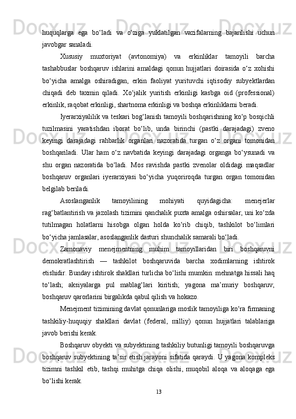 huquqlarga   ega   bo‘ladi   va   o‘ziga   yuklatilgan   vazifalarning   bajarilishi   uchun
javobgar sanaladi. 
Xususiy   muxtoriyat   (avtonomiya)   va   erkinliklar   tamoyili   barcha
tashabbuslar   boshqaruv   ishlarini   amaldagi   qonun   hujjatlari   doirasida   o‘z   xohishi
bo‘yicha   amalga   oshiradigan,   erkin   faoliyat   yurituvchi   iqtisodiy   subyektlardan
chiqadi   deb   taxmin   qiladi.   Xo‘jalik   yuritish   erkinligi   kasbga   oid   (professional)
erkinlik, raqobat erkinligi, shartnoma erkinligi va boshqa erkinliklarni beradi.
Iyerarxiyalilik va teskari bog‘lanish tamoyili boshqarishning ko‘p bosqichli
tuzilmasini   yaratishdan   iborat   bo‘lib,   unda   birinchi   (pastki   darajadagi)   zveno
keyingi   darajadagi   rahbarlik   organlari   nazoratida   turgan   o‘z   organi   tomonidan
boshqariladi.   Ular   ham   o‘z   navbatida   keyingi   darajadagi   organga   bo‘ysunadi   va
shu   organ   nazoratida   bo‘ladi.   Mos   ravishda   pastki   zvenolar   oldidagi   maqsadlar
boshqaruv   organlari   iyerarxiyasi   bo‘yicha   yuqoriroqda   turgan   organ   tomonidan
belgilab beriladi. 
Asoslanganlik   tamoyilining   mohiyati   quyidagicha:   menejerlar
rag‘batlantirish va jazolash tizimini qanchalik puxta amalga oshirsalar, uni ko‘zda
tutilmagan   holatlarni   hisobga   olgan   holda   ko‘rib   chiqib,   tashkilot   bo‘limlari
bo‘yicha jamlasalar, asoslanganlik dasturi shunchalik samarali bo‘ladi.
Zamonaviy   menejmentning   muhim   tamoyillaridan   biri   boshqaruvni
demokratlashtirish   —   tashkilot   boshqaruvida   barcha   xodimlarning   ishtirok
etishidir. Bunday ishtirok shakllari turlicha bo‘lishi mumkin: mehnatga hissali haq
to‘lash;   aksiyalarga   pul   mablag‘lari   kiritish;   yagona   ma’muriy   boshqaruv;
boshqaruv qarorlarini birgalikda qabul qilish va hokazo. 
Menejment tizimining davlat qonunlariga moslik tamoyiliga ko‘ra firmaning
tashkiliy-huquqiy   shakllari   davlat   (federal,   milliy)   qonun   hujjatlari   talablariga
javob berishi kerak. 
Boshqaruv obyekti va subyektining tashkiliy butunligi tamoyili boshqaruvga
boshqaruv subyektining ta’sir  etish  jarayoni  sifatida  qaraydi. U yagona  kompleks
tizimni   tashkil   etib,   tashqi   muhitga   chiqa   olishi,   muqobil   aloqa   va   aloqaga   ega
bo‘lishi kerak. 
13 