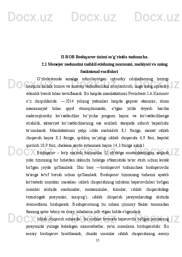 II-BOB Boshqaruv tizimi to’g’risida tushuncha.
2.1 Menejer mehnatini tashkil etishning mazmuni, mohiyati va uning
funksional vazifalari
O’zbekistonda   amalga   oshirilayotgan   iqtisodiy   islohotlarning   hozirgi
bosqichi kichik biznes va xususiy tadbirkorlikni rivojlantirish, unga keng iqtisodiy
erkinlik berish bilan tavsiflanadi. Bu haqida mamlakatimiz Prezidenti I.A.Karimov
o’z   chiqishlarida:   ―2014   yilning   yakunlari   haqida   gapirar   ekanmiz,   shuni
mamnuniyat   bilan   qayd   etmoqchimanki,   o’tgan   yilda   deyarli   barcha
makroiqtisodiy   ko’rsatkichlar   bo’yicha   prognoz   hajmi   va   ko’rsatkichlariga
erishildi,   aksariyat   ko’rsatkichlarning   esa   sezilarli   darajada   oshirib   bajarilishi
ta‘minlandi.   Mamlakatimiz   yalpi   ichki   mahsuloti   8,1   foizga,   sanoat   ishlab
chiqarish   hajmi   8,3   foizga,   qishloq   xo’jaligi   ishlab   chiqarishi   6,9   foiz,   kapital
qurilish 10,9 foiz, chakana savdo aylanmasi hajmi 14,3 foizga oshdi1. 
Boshqaruv   –   ko'p   ma'noli   tushuncha.   U   ob'ektga   mustaxkamligini   saqlash
yoki   tizimning   bir   holatdan   ikkinchi   holatga   o'tkazishda   ta'sir   etish   uchun   kerak
bo'lgan   joyda   qo'llaniladi.   Shu   bois   ―boshqaruv   tushunchasi   boshqaruvchi‖
ta'sirga   ta'rif   berish   uchun   qo'llaniladi.   Boshqaruv   tizimining   turlarini   ajratib
ko'rsatash   mumkin:   masalan-   ishlab   chiqarishning   uzluksiz   bajaruvchilari   bo'lgan
insonlar   alohida   mashinalar,   mexanizmlar,   tizimlar,   ishlab   chiqarishdagi
texnologak   jarayonlar,   aniqrog‘i,   ishlab   chiqarish   jarayonlaridagi   alohida
elementlarni   boshqaradi.   Boshqaruvning   bu   sohasi   ijtimoiy   fanlar   tomonidan
fanning qator tabiiy va ilmiy sohalarini jalb etgan holda o'rganiladi. 
Ishlab chiqarish sohasida - bu mehnat bevosita bajaruvchi bo'lgan jamoaning
jarayonida   yuzaga   keladigan   munosabatlar,   ya'ni   insonlarni   boshqarishdir.   Bu
asosiy   boshqaruv   hisoblanadi,   chunki   insonlar   ishlab   chiqarishning   asosiy
15 