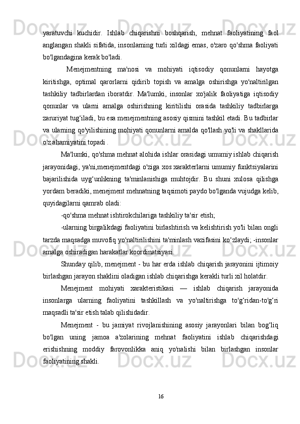 yaratuvchi   kuchidir.   Ishlab   chiqarishni   boshqarish,   mehnat   faoliyatining   faol
anglangan shakli sifatida, insonlarning turli xildagi emas, o'zaro qo'shma faoliyati
bo'lgandagina kerak bo'ladi. 
  Menejmentning   ma'nosi   va   mohiyati   iqtisodiy   qonunlarni   hayotga
kiritishga,   optimal   qarorlarni   qidirib   topish   va   amalga   oshirishga   yo'naltirilgan
tashkiliy   tadbirlardan   iboratdir.   Ma'lumki,   insonlar   xo'jalik   faoliyatiga   iqtisodiy
qonunlar   va   ularni   amalga   oshirishning   kiritilishi   orasida   tashkiliy   tadbirlarga
zaruriyat tug‘iladi, bu esa menejmentning asosiy qismini tashkil etadi. Bu tadbirlar
va ularning qo'yilishining mohiyati qonunlarni amalda qo'llash yo'li va shakllarida
o'z ahamiyatini topadi . 
Ma'lumki, qo'shma mehnat alohida ishlar orasidagi umumiy ishlab chiqarish
jarayonidagi, ya'ni,menejmentdagi o'ziga xos xarakterlarni umumiy funktsiyalarini
bajarilishida   uyg‘unlikning   ta'minlanishiga   muhtojdir.   Bu   shuni   xulosa   qilishga
yordam beradiki, menejment mehnatning taqsimoti paydo bo'lganda vujudga kelib,
quyidagilarni qamrab oladi: 
-qo'shma mehnat ishtirokchilariga tashkiliy ta'sir etish; 
-ularning birgalikdagi faoliyatini birlashtirish va kelishtirish yo'li bilan ongli
tarzda maqsadga muvofiq yo'naltirilishini ta'minlash vazifasini ko‘zlaydi; -insonlar
amalga oshiradigan harakatlar koordinatsiyasi. 
Shunday qilib, menejment - bu har erda ishlab chiqarish jarayonini ijtimoiy
birlashgan jarayon shaklini oladigan ishlab chiqarishga kerakli turli xil holatdir. 
Menejment   mohiyati   xarakteristikasi   —   ishlab   chiqarish   jarayonida
insonlarga   ularning   faoliyatini   tashkillash   va   yo'naltirishga   to'g‘ridan-to'g‘ri
maqsadli ta'sir etish talab qilishidadir. 
Menejment   -   bu   jamiyat   rivojlanishining   asosiy   jarayonlari   bilan   bog‘liq
bo'lgan   uning   jamoa   a'zolarining   mehnat   faoliyatini   ishlab   chiqarishdagi
erishishning   moddiy   farovonlikka   aniq   yo'nalishi   bilan   birlashgan   insonlar
faoliyatining shakli. 
16 