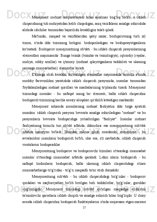 Menejment   mehnat   korporatsiyasi   bilan   ajralmas   bog‘liq   bo'lib,   u   ishlab
chiqarishning tub mohiyatidan kelib chiqadigan, aniq vazifalarni amalga oshirishda
alohida ishchilar tomonidan bajarilishi kerakligini talab qiladi. 
Ma'lumki,   maqsad   va   vazifalaridan   qatiy   nazar,   boshqaruvning   turli   xil
tizimi,   o'zida   ikki   tizimning   birligini:   boshqariladigan   va   boshqarayotganlarni
ko'rsatadi. Boshqaruv menejmentning ob'ekti - bu ishlab chiqarish jarayonlarining
elementlari majmuasidir. Bunga texnik (texnika va texnologiya), iqtisodiy (rejalar,
moliya,   oddiy   omillar)   va   ijtimoiy   (mehnat   qilayotganlarni   tashkiloti   va   ularning
jamoaga munosabatlari) elementlar kiradi. 
E'tiborga   olish   kerakki,   ko'rsatilgan   elementlar   majmuasida   birinchi   o'rinda
moddiy   farovonlikni   yaratishda   ishlab   chiqarish   jarayonida,   insonlar   tomonidan
foydalaniladigan mehnat qurollari va manbalarining to'planishi turadi. Menejment
tizimidagi   insonlar   -   bu   nafaqat   uning   bir   elementi,   balki   ishlab   chiqarishni
boshqarish tizimining barcha asosiy aloqalari qo'shilib ketadigan markazdir. 
Menejment   sohasida   insonlarning   mehnat   faoliyatini   ikki   turga   ajratish
mumkin:   ishlab   chiqarish   jarayoni   bevosita   amalga   oshiriladigan   "mehnat"   va   bu
jarayonlarni   bevosita   boshqarishga   yo'naltirilgan   "faoliyat".   Insonlar   mehnat
faoliyatining   birinchi   turi   ob'ekt   sifatida,   ikkinchisi   esa   menejmentning   sub'ekti
sifatida   namoyon   bo'ladi.   Shundan   xulosa   qilish   mumkinki,   menejment   -   bu
avvalambor   insonlarni   boshqarish   bo'lib,   ular   esa,   o'z   navbatida,   ishlab   chiqarish
vositalarini boshqaradilar. 
Menejmentning   boshqaruv   va   boshqaruvchi   tizimlari   o'rtasidagi   munosabat
insonlar   o'rtasidagi   munosabat   sifatida   qaraladi.   Lekin   ularni   boshqarish   -   bu
nafaqat   hodimlarni   boshqarish,   balki   ularning   ishlab   chiqarishdagi   o'zaro
munosabatlariga to'g‘ridan - to'g‘ri maqsadli ta'sir etish demakdir. 
Menejmentning   sub'ekti   -   bu   ishlab   chiqarishdagi   bo'g‘inlar   -   boshqaruv
qoidalari   va   majburiyatlari   bo'lib   berilgan   turli   tashkilotlar,   bo'g‘inlar,   guruhlar
uyg‘unligidir.   Menejment   tizimidagi   sub'ekt   qo'yilgan   maqsadga   erishishni
ta'minlovchi qarorlarni ishlab chiqish va amalga oshirish bilan bog‘liqdir. U ilmiy
asosda ishlab chiqarishni boshqarish funktsiyalarini o'zida mujassam etgan maxsus
17 