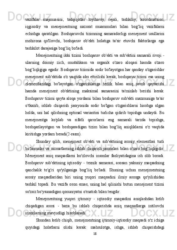 vazifalar   majmuasini,   tadqiqotlar   loyihaviy,   rejali,   tashkiliy,   koordinatsion,
iqgisodiy   va   menejmentning   nazorat   muammolari   bilan   bog‘liq   vazifalarni
echishga   qaratilgan.   Boshqaruvchi   tizimning   samaradorligi   menejment   usullarini
mohirona   qo'llovchi,   boshqaruv   ob'ekti   holatiga   ta'sir   etuvchi   faktorlarga   ega
tashkilot darajasiga bog‘liq bo'ladi. 
Menejmentning ikki tizimi  boshqaruv ob'ekti  va sub'ektini  samarali  rivoji  -
ularning   doimiy   zich,   mustahkam   va   organik   o'zaro   aloqasi   hamda   o'zaro
bog‘liqligiga egadir. Boshqaruv tizimida sodir bo'layotgan har qanday o'zgarishlar
menejment sub'ektida o'z vaqtida aks ettirilishi kerak, boshqaruv tizimi esa uning
elementlaridagi   bo'layotgan   o'zgarishlariga   tezlik   bilan   aniq   javob   qaytarishi
hamda   menejment   ob'ektining   maksimal   samarasini   ta'minlab   berishi   kerak.
Boshqaruv   tizimi   qayta   aloqa   yordami   bilan  boshqaruv   sub'ekti   mazmuniga   ta'sir
o'tkazib,   ishlab   chiqarish   jarayonida   sodir   bo'lgan   o'zgarishlarni   hisobga   olgan
holda,   uni   hal   qilishning   optimal   variantini   turlicha   qidirib   topishga   undaydi.   Bu
menejmentga   ko'plab   va   sifatli   qarorlarni   eng   samarali   tarzda   topishga,
boshqarilayotgan   va   boshqaradigan   tizim   bilan   bog‘liq   aniqliklarni   o'z   vaqtida
kiritishga yordam beradi(2-rasm). 
Shunday   qilib,   menejment   ob'ekti   va   sub'ektining   asosiy   elementlari   turli
bo'linmalar va xizmatlarning ishlab chiqarish jamoalari bilan o'zaro bog‘liqligidir.
Menejment   aniq   maqsadlarni   ko'zlovchi   insonlar   faoliyatidagina   ish   olib   boradi.
Boshqaruv   sub'ektining   iqtisodiy   -   texnik   samarasi,   asosan   yakuniy   maqsadning
qanchalik   to'g‘ri   qo'yilganiga   bog‘liq   bo'ladi.   Shuning   uchun   menejmentning
asosiy   maqsadlaridan   biri   uning   yuqori   maqsadini   ilmiy   asosga   qo'yilishidan
tashkil   topadi.   Bu   vazifa   oson   emas,   uning   hal   qilinishi   butun   menejment   tizimi
so'zsiz bo'ysunadigan qonuniyatni o'rnatish bilan tengdir. 
Menejmentning   yuqori   ijtimoiy   -   iqtisodiy   maqsadini   aniqlashdan   kelib
chiqadigan   asosi   -   baza   bu   ishlab   chiqarishda   aniq   maqsadlarga   intiluvchi
insonlarning mavjudligi hisoblanadi. 
Shundan  kelib  chiqib,  menejmentning  ijtimoiy-iqtisodiy  maqsadi   o'z  ichiga
quyidagi   holatlarni   olishi   kerak:   mahsulotga,   ishga,   ishlab   chiqarishdagi
18 