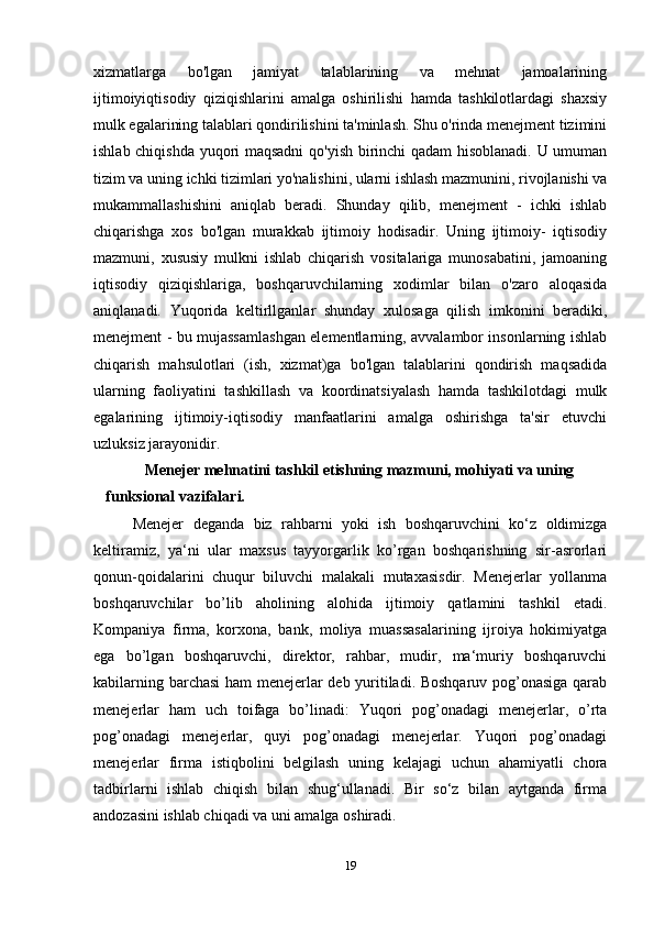 xizmatlarga   bo'lgan   jamiyat   talablarining   va   mehnat   jamoalarining
ijtimoiyiqtisodiy   qiziqishlarini   amalga   oshirilishi   hamda   tashkilotlardagi   shaxsiy
mulk egalarining talablari qondirilishini ta'minlash. Shu o'rinda menejment tizimini
ishlab chiqishda yuqori maqsadni  qo'yish birinchi qadam  hisoblanadi. U umuman
tizim va uning ichki tizimlari yo'nalishini, ularni ishlash mazmunini, rivojlanishi va
mukammallashishini   aniqlab   beradi.   Shunday   qilib,   menejment   -   ichki   ishlab
chiqarishga   xos   bo'lgan   murakkab   ijtimoiy   hodisadir.   Uning   ijtimoiy-   iqtisodiy
mazmuni,   xususiy   mulkni   ishlab   chiqarish   vositalariga   munosabatini,   jamoaning
iqtisodiy   qiziqishlariga,   boshqaruvchilarning   xodimlar   bilan   o'zaro   aloqasida
aniqlanadi.   Yuqorida   keltirllganlar   shunday   xulosaga   qilish   imkonini   beradiki,
menejment - bu mujassamlashgan elementlarning, avvalambor insonlarning ishlab
chiqarish   mahsulotlari   (ish,   xizmat)ga   bo'lgan   talablarini   qondirish   maqsadida
ularning   faoliyatini   tashkillash   va   koordinatsiyalash   hamda   tashkilotdagi   mulk
egalarining   ijtimoiy-iqtisodiy   manfaatlarini   amalga   oshirishga   ta'sir   etuvchi
uzluksiz jarayonidir. 
Menejer mehnatini tashkil etishning mazmuni, mohiyati va uning 
funksional vazifalari.
Menejer   deganda   biz   rahbarni   yoki   ish   boshqaruvchini   ko‘z   oldimizga
keltiramiz,   ya‘ni   ular   maxsus   tayyorgarlik   ko’rgan   boshqarishning   sir-asrorlari
qonun-qoidalarini   chuqur   biluvchi   malakali   mutaxasisdir.   Menejerlar   yollanma
boshqaruvchilar   bo’lib   aholining   alohida   ijtimoiy   qatlamini   tashkil   etadi.
Kompaniya   firma,   korxona,   bank,   moliya   muassasalarining   ijroiya   hokimiyatga
ega   bo’lgan   boshqaruvchi,   direktor,   rahbar,   mudir,   ma‘muriy   boshqaruvchi
kabilarning barchasi ham menejerlar deb yuritiladi. Boshqaruv pog’onasiga qarab
menejerlar   ham   uch   toifaga   bo’linadi:   Yuqori   pog’onadagi   menejerlar,   o’rta
pog’onadagi   menejerlar,   quyi   pog’onadagi   menejerlar.   Yuqori   pog’onadagi
menejerlar   firma   istiqbolini   belgilash   uning   kelajagi   uchun   ahamiyatli   chora
tadbirlarni   ishlab   chiqish   bilan   shug‘ullanadi.   Bir   so‘z   bilan   aytganda   firma
andozasini ishlab chiqadi va uni amalga oshiradi. 
19 