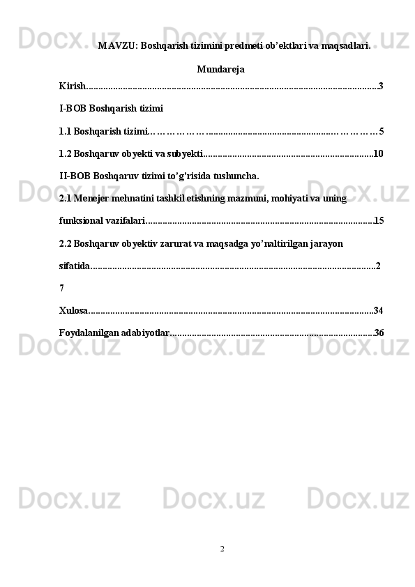 MAVZU: Boshqarish tizimini predmeti ob’ektlari va maqsadlari.
Mundareja
Kirish........................................................................................................................3
I-BOB   Boshqarish tizimi
1.1 Boshqarish tizimi………………...................................................……………5
1.2 Boshqaruv obyekti va subyekti......................................................................10
II-BOB Boshqaruv tizimi to’g’risida tushuncha.
2.1 Menejer mehnatini tashkil etishning mazmuni, mohiyati va uning 
funksional vazifalari..............................................................................................15
2.2 Boshqaruv obyektiv zarurat va maqsadga yo’naltirilgan jarayon 
sifatida.....................................................................................................................2
7
Xulosa.....................................................................................................................34
Foydalanilgan   adabiyotlar....................................................................................36
2 