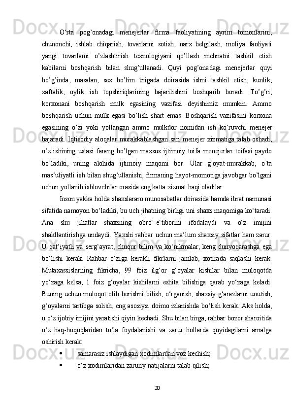 O‘rta   pog’onadagi   menejerlar   firma   faoliyatining   ayrim   tomonlarini,
chunonchi,   ishlab   chiqarish,   tovarlarni   sotish,   narx   belgilash,   moliya   faoliyati
yangi   tovarlarni   o’zlashtirish   texnologiyani   qo’llash   mehnatni   tashkil   etish
kabilarni   boshqarish   bilan   shug’ullanadi.   Quyi   pog’onadagi   menejerlar   quyi
bo’g’inda,   masalan,   sex   bo’lim   brigada   doirasida   ishni   tashkil   etish,   kunlik,
xaftalik,   oylik   ish   topshiriqlarining   bajarilishini   boshqarib   boradi.   To’g’ri,
korxonani   boshqarish   mulk   egasining   vazifasi   deyishimiz   mumkin.   Ammo
boshqarish   uchun   mulk   egasi   bo’lish   shart   emas.   Boshqarish   vazifasini   korxona
egasining   o’zi   yoki   yollangan   ammo   mulkdor   nomidan   ish   ko‘ruvchi   menejer
bajaradi. Iqtisodiy aloqalar murakkablashgan sari menejer xizmatiga talab oshadi,
o’z   ishining   ustasi   farang   bo’lgan   maxsus   ijtimoiy   toifa   menejerlar   toifasi   paydo
bo’ladiki,   uning   alohida   ijtimoiy   maqomi   bor.   Ular   g’oyat-murakkab,   o’ta
mas‘uliyatli ish bilan shug’ullanishi, firmaning hayot-momotiga javobgar bo’lgani
uchun yollanib ishlovchilar orasida eng katta xizmat haqi oladilar: 
Inson yakka holda shaxslararo munosabatlar doirasida hamda ibrat namunasi
sifatida namoyon bo‘ladiki, bu uch jihatning birligi uni shaxs maqomiga ko‘taradi.
Ana   shu   jihatlar   shaxsning   obro‘-e‘tiborini   ifodalaydi   va   o‘z   imijini
shakllantirishga undaydi. Yaxshi rahbar uchun ma‘lum shaxsiy sifatlar ham zarur.
U qat‘iyatli  va  serg‘ayrat, chuqur  bilim  va ko‘nikmalar, keng dunyoqarashga  ega
bo‘lishi   kerak.   Rahbar   o‘ziga   kerakli   fikrlarni   jamlab,   xotirada   saqlashi   kerak.
Mutaxassislarning   fikricha,   99   foiz   ilg‘or   g‘oyalar   kishilar   bilan   muloqotda
yo‘zaga   kelsa,   1   foiz   g‘oyalar   kishilarni   eshita   bilishiga   qarab   yo‘zaga   keladi.
Buning uchun muloqot olib borishni bilish, o‘rganish, shaxsiy g‘arazlarni unutish,
g‘oyalarni tartibga solish, eng asosiysi doimo izlanishda bo‘lish kerak. Aks holda,
u o‘z ijobiy imijini yaratishi qiyin kechadi. Shu bilan birga, rahbar bozor sharoitida
o‘z   haq-huquqlaridan   to‘la   foydalanishi   va   zarur   hollarda   quyidagilarni   amalga
oshirish kerak: 
 samarasiz ishlaydigan xodimlardan voz kechish; 
 o‘z xodimlaridan zaruriy natijalarni talab qilish; 
20 