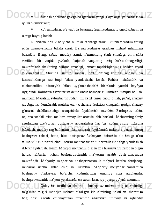  fikrlash qobiliyatiga ega bo‘lganlarni yangi g‘oyalarga yo‘naltirish va
qo‘llab-quvvatlash; 
 ko‘rsatmalarni o‘z vaqtida bajarmaydigan xodimlarni ogohlantirish va
ularga buyruq berish. 
Ruhiyatshunoslik   bo‘yicha   bilimlar   rahbarga   zarur.   Chunki   u   xodimlarning
ichki   xususiyatlarini   bilishi   kerak.   Ba‘zan   xodimlar   qasddan   mehnat   intizomini
buzadilar.   Bunga   sabab:   moddiy   texnik   ta‘minotning   etarli   emasligi,   bir   nechta
vazifani   bir   vaqtda   yuklash,   bajarish   vaqtining   aniq   ko‘rsatilmaganligi,
mukofotlash   shaklining   odilona   emasligi,   jamoat   topshiriqlarining   haddan   ziyod
yuklanishidir.   Shuning   uchun   rahbar   qo‘l   ostidagilarining   nuqson   va
kamchiliklariga   sabr-toqat   bilan   yondashishi   kerak.   Rahbar   ishchanlik   va
talabchanlikni   odamiylik   bilan   uyg‘unlashtirishi   kishilarda   yaxshi   kayfiyat
uyg‘otadi. Rahbarda avtoritar va demokratik boshqarish uslublari mavjud bo‘lishi
mumkin.  Masalan,   avtoritar   uslubdan:   mustaqil   qaror   qabul   qilish,   jur‘at,  shaxsiy
javobgarlik; demokratik usuldan esa - kishilarni faollikka chaqirish, ijodga, shaxsiy
g‘ururni   shakllantirishga   chaqirishda   foydalanish   mumkin.   Boshqaruv   ishini
oqilona   tashkil   etish   ma‘lum   tamoyillar   asosida   olib   boriladi.   Mehnatning   ilmiy
asoslangan   me‘yorlari   boshqaruv   apparatidagi   har   bir   xodim   ishini   holisona
baholash, moddiy rag‘batlantirishdan samarali foydalanish imkonini beradi. Biroq
boshqaruv   sohasi,   hatto,   bitta   boshqaruv   funksiyasi   doirasida   o‘z   ichiga   o‘rta
xilma-xil ish turlarini oladi. Ayrim mehnat turlarini normallashtirishga yondashish
diferensiyalanishi lozim. Menejer mehnatini o‘ziga xos hususiyatini hisobga olgan
holda,   rahbarlar   uchun   boshqaruvchanlik   me‘yorini   ajratib   olish   maqsadga
muvofiqdir.   Me‘yoriy   miqdor   va   boshqaruvchanlik   me‘yori   barcha   darajadagi
rahbarlar   uchun   ishlab   chiqilishi   mumkin.   Miqdoriy   me‘yorlar   yordamida
boshqaruv   funksiyasi   bo‘yicha   xodimlarning   umumiy   soni   aniqlanishi,
boshqaruvchanlik me‘yori yordamida esa xodimlarni joy-joyiga qo‘yish mumkin. 
1. Qulay   ish   tartibi   va   sharoiti   -   boshqaruv   mehnatining   unumdorligi
to‘g‘ridan-to‘g‘ri   menejer   mehnat   qiladigan   ish   o‘rnining   holati   va   sharoitiga
bog‘liqdir.   Ko‘rib   chiqilayotgan   muammo   ahamiyati   ijtimoiy   va   iqtisodiy
21 