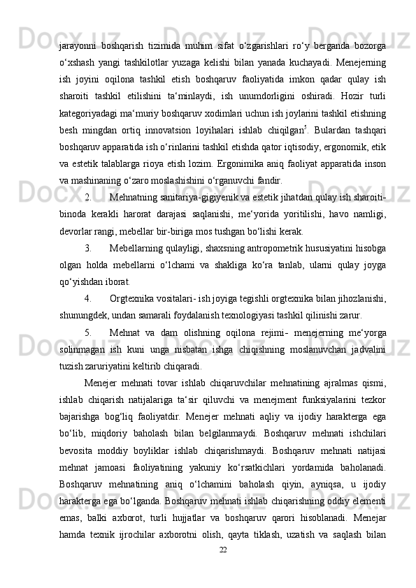 jarayonni   boshqarish   tizimida   muhim   sifat   o‘zgarishlari   ro‘y   berganda   bozorga
o‘xshash   yangi   tashkilotlar   yuzaga   kelishi   bilan   yanada   kuchayadi.   Menejerning
ish   joyini   oqilona   tashkil   etish   boshqaruv   faoliyatida   imkon   qadar   qulay   ish
sharoiti   tashkil   etilishini   ta‘minlaydi,   ish   unumdorligini   oshiradi.   Hozir   turli
kategoriyadagi ma‘muriy boshqaruv xodimlari uchun ish joylarini tashkil etishning
besh   mingdan   ortiq   innovatsion   loyihalari   ishlab   chiqilgan 5
.   Bulardan   tashqari
boshqaruv apparatida ish o‘rinlarini tashkil etishda qator iqtisodiy, ergonomik, etik
va  estetik   talablarga   rioya  etish   lozim.   Ergonimika   aniq   faoliyat   apparatida  inson
va mashinaning o‘zaro moslashishini o‘rganuvchi fandir. 
2. Mehnatning sanitariya-gigiyenik va estetik jihatdan qulay ish sharoiti -
binoda   kerakli   harorat   darajasi   saqlanishi,   me‘yorida   yoritilishi,   havo   namligi,
devorlar rangi, mebellar bir-biriga mos tushgan bo‘lishi kerak. 
3. Mebellarning qulayligi, shaxsning antropometrik hususiyatini hisobga
olgan   holda   mebellarni   o‘lchami   va   shakliga   ko‘ra   tanlab,   ularni   qulay   joyga
qo‘yishdan iborat. 
4. Orgtexnika vositalari- ish joyiga tegishli orgtexnika bilan jihozlanishi,
shunungdek, undan samarali foydalanish texnologiyasi tashkil qilinishi zarur. 
5. Mehnat   va   dam   olishning   oqilona   rejimi -   menejerning   me‘yorga
solinmagan   ish   kuni   unga   nisbatan   ishga   chiqishning   moslanuvchan   jadvalini
tuzish zaruriyatini keltirib chiqaradi. 
Menejer   mehnati   tovar   ishlab   chiqaruvchilar   mehnatining   ajralmas   qismi,
ishlab   chiqarish   natijalariga   ta‘sir   qiluvchi   va   menejment   funksiyalarini   tezkor
bajarishga   bog‘liq   faoliyatdir.   Menejer   mehnati   aqliy   va   ijodiy   harakterga   ega
bo‘lib,   miqdoriy   baholash   bilan   belgilanmaydi.   Boshqaruv   mehnati   ishchilari
bevosita   moddiy   boyliklar   ishlab   chiqarishmaydi.   Boshqaruv   mehnati   natijasi
mehnat   jamoasi   faoliyatining   yakuniy   ko‘rsatkichlari   yordamida   baholanadi.
Boshqaruv   mehnatining   aniq   o‘lchamini   baholash   qiyin,   ayniqsa,   u   ijodiy
harakterga ega bo‘lganda. Boshqaruv mehnati ishlab chiqarishning oddiy elementi
emas,   balki   axborot,   turli   hujjatlar   va   boshqaruv   qarori   hisoblanadi.   Menejar
hamda   texnik   ijrochilar   axborotni   olish,   qayta   tiklash,   uzatish   va   saqlash   bilan
22 