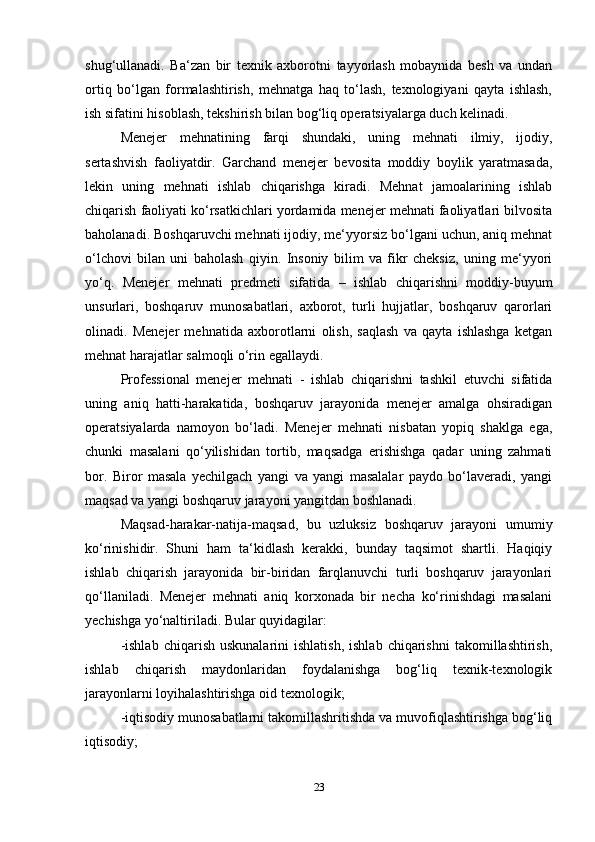 shug‘ullanadi.   Ba‘zan   bir   texnik   axborotni   tayyorlash   mobaynida   besh   va   undan
ortiq   bo‘lgan   formalashtirish,   mehnatga   haq   to‘lash,   texnologiyani   qayta   ishlash,
ish sifatini hisoblash, tekshirish bilan bog‘liq operatsiyalarga duch kelinadi. 
Menejer   mehnatining   farqi   shundaki,   uning   mehnati   ilmiy,   ijodiy,
sertashvish   faoliyatdir.   Garchand   menejer   bevosita   moddiy   boylik   yaratmasada,
lekin   uning   mehnati   ishlab   chiqarishga   kiradi.   Mehnat   jamoalarining   ishlab
chiqarish faoliyati ko‘rsatkichlari yordamida menejer mehnati faoliyatlari bilvosita
baholanadi. Boshqaruvchi mehnati ijodiy, me‘yyorsiz bo‘lgani uchun, aniq mehnat
o‘lchovi   bilan   uni   baholash   qiyin.   Insoniy   bilim   va   fikr   cheksiz,   uning   me‘yyori
yo‘q.   Menejer   mehnati   predmeti   sifatida   –   ishlab   chiqarishni   moddiy-buyum
unsurlari,   boshqaruv   munosabatlari,   axborot,   turli   hujjatlar,   boshqaruv   qarorlari
olinadi.   Menejer   mehnatida   axborotlarni   olish,   saqlash   va   qayta   ishlashga   ketgan
mehnat harajatlar salmoqli o‘rin egallaydi. 
Professional   menejer   mehnati   -   ishlab   chiqarishni   tashkil   etuvchi   sifatida
uning   aniq   hatti-harakatida,   boshqaruv   jarayonida   menejer   amalga   ohsiradigan
operatsiyalarda   namoyon   bo‘ladi.   Menejer   mehnati   nisbatan   yopiq   shaklga   ega,
chunki   masalani   qo‘yilishidan   tortib,   maqsadga   erishishga   qadar   uning   zahmati
bor.   Biror   masala   yechilgach   yangi   va   yangi   masalalar   paydo   bo‘laveradi,   yangi
maqsad va yangi boshqaruv jarayoni yangitdan boshlanadi. 
Maqsad-harakar-natija-maqsad,   bu   uzluksiz   boshqaruv   jarayoni   umumiy
ko‘rinishidir.   Shuni   ham   ta‘kidlash   kerakki,   bunday   taqsimot   shartli.   Haqiqiy
ishlab   chiqarish   jarayonida   bir-biridan   farqlanuvchi   turli   boshqaruv   jarayonlari
qo‘llaniladi.   Menejer   mehnati   aniq   korxonada   bir   necha   ko‘rinishdagi   masalani
yechishga yo‘naltiriladi. Bular quyidagilar: 
-ishlab   chiqarish  uskunalarini  ishlatish,  ishlab   chiqarishni   takomillashtirish,
ishlab   chiqarish   maydonlaridan   foydalanishga   bog‘liq   texnik-texnologik
jarayonlarni loyihalashtirishga oid texnologik; 
-iqtisodiy munosabatlarni takomillashritishda va muvofiqlashtirishga bog‘liq
iqtisodiy; 
23 