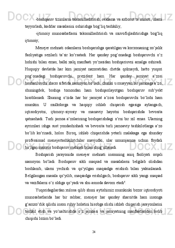 -boshqaruv tizimlarni takomillashtirish, reklama va axborot ta‘minoti, ularni
tayyorlash, kadrlar masalasini oshirishga bog‘liq tashkiliy; 
-ijtimoiy   munosabatlarni   takomillashtirish   va   muvofiqlashtirishga   bog‘liq
ijtimoiy; 
Menejer mehnati odamlarni boshqarishga qaratilgan va korxonaning xo‘jalik
faoliyatiga   sezilarli   ta‘sir   ko‘rsatadi.   Har   qanday   pog‘onadagi   boshqaruvchi   o‘z
hohishi bilan emas, balki xalq manfaati yo‘zasidan boshqariuvni amalga oshiradi.
Huquqiy   davlatda   har   kim   jamiyat   nazoratidan   chetda   qolmaydi,   hatto   yuqori
pog‘onadagi   boshqaruvchi,   prezident   ham.   Har   qanday   jamiyat   a‘zosi
boshariluvchi shaxs sifatida namoyon bo‘ladi, chunki u muayyan bir jamoaga a‘zo,
shuningdek,   boshqa   tomondan   ham   boshqarilayotgan   boshqaruv   sub‘yekt
hisoblanadi.   Shuning   o‘zida   har   bir   jamiyat   a‘zosi   boshqaruvchi   bo‘lishi   ham
mumkin.   U   mulkdorga   va   haqiqiy   ishlab   chiqarish   egasiga   aylangach,
iqtisodiyotni,   ijtimoiy-siyosiy   va   manaviy   hayotni   boshqarishda   bevosita
qatnashadi.   Turli   jamoa   a‘zolarining   boshqarishdagi   o‘rni   bir   xil   emas.   Ularning
ayrimlari   ishga   sust   yondashishadi   va   bevosita   turli   jamoaviy   tashkilotlarga   a‘zo
bo‘lib   ko‘rinadi,   holos.   Biroq,   ishlab   chiqarishda   yetarli   malakaga   ega   shunday
professional   menejertashkilotchilar   mavjudki,   ular   umumjamoa   uchun   foydali
bo‘lgan maxsus boshqaruv mehnati bilan shug‘ullanadi. 
Boshqarish   jarayonida   menejer   mehnati   insonning   aniq   faoliyati   orqali
namoyon   bo‘ladi.   Boshqaruv   sikli   maqsad   va   masalalarni   belgilab   olishdan
boshlanib,   ularni   yechish   va   qo‘yilgan   maqsadga   erishish   bilan   yakunlanadi.
Belgilangan masala qo‘yilib, maqsadga erishilgach, boshqaruv sikli yangi maqsad
va vazifalarni o‘z oldiga qo‘yadi va shu asnoda davom etadi 6
. 
Yuqoridagilardan xulosa qilib shuni aytishimiz mumkinki bozor iqtisodiyoti
munosabatlarida   har   bir   rahbar,   menejer   har   qanday   sharoitda   ham   insonga
g‘amxo‘rlik qilishi inson ruhiy holatini hisobga olishi ishlab chiqarish jarayonlarini
tashkil   etish   va   yo‘naltirishda   o‘z   jamoasi   va   jamiyatning   manfaatlaridan   kelib
chiqishi lozim bo‘ladi. 
24 