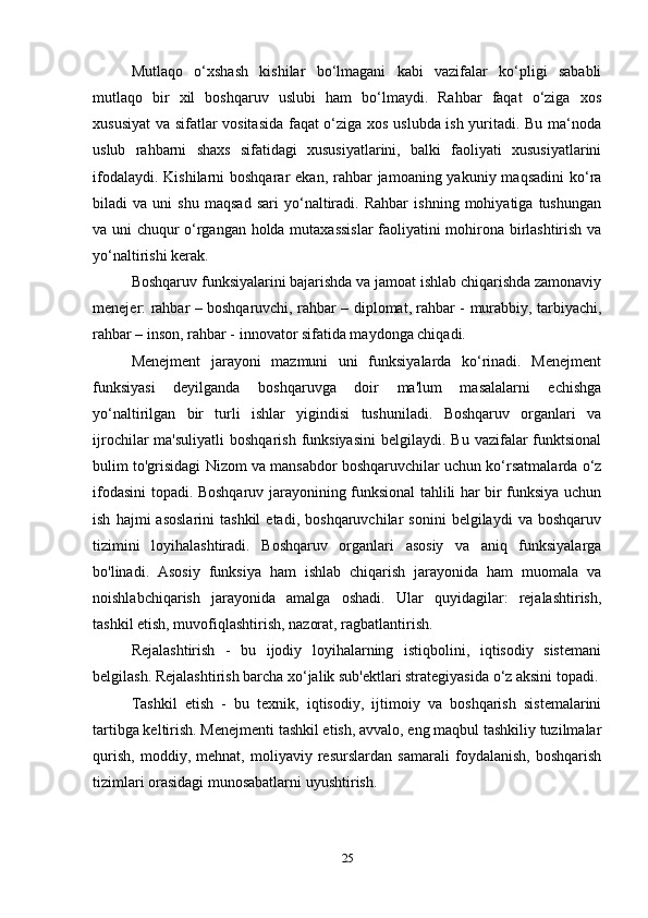 Mutlaqo   o‘xshash   kishilar   bo‘lmagani   kabi   vazifalar   ko‘pligi   sababli
mutlaqo   bir   xil   boshqaruv   uslubi   ham   bo‘lmaydi.   Rahbar   faqat   o‘ziga   xos
xususiyat  va sifatlar vositasida faqat o‘ziga xos uslubda ish yuritadi. Bu ma‘noda
uslub   rahbarni   shaxs   sifatidagi   xususiyatlarini,   balki   faoliyati   xususiyatlarini
ifodalaydi. Kishilarni  boshqarar  ekan,  rahbar  jamoaning yakuniy maqsadini  ko‘ra
biladi   va   uni   shu   maqsad   sari   yo‘naltiradi.   Rahbar   ishning   mohiyatiga   tushungan
va uni chuqur o‘rgangan holda mutaxassislar  faoliyatini mohirona birlashtirish va
yo‘naltirishi kerak. 
Boshqaruv funksiyalarini bajarishda va jamoat ishlab chiqarishda zamonaviy
menejer: rahbar – boshqaruvchi, rahbar – diplomat, rahbar - murabbiy, tarbiyachi,
rahbar – inson, rahbar - innovator sifatida maydonga chiqadi. 
Menejment   jarayoni   mazmuni   uni   funksiyalarda   ko‘rinadi.   Menejment
funksiyasi   deyilganda   boshqaruvga   doir   ma'lum   masalalarni   echishga
yo‘naltirilgan   bir   turli   ishlar   yigindisi   tushuniladi.   Boshqaruv   organlari   va
ijrochilar  ma'suliyatli   boshqarish  funksiyasini   belgilaydi. Bu  vazifalar  funktsional
bulim to'grisidagi Nizom va mansabdor boshqaruvchilar uchun ko‘rsatmalarda o‘z
ifodasini topadi. Boshqaruv jarayonining funksional tahlili har bir funksiya uchun
ish   hajmi   asoslarini   tashkil   etadi,   boshqaruvchilar   sonini   belgilaydi   va  boshqaruv
tizimini   loyihalashtiradi.   Boshqaruv   organlari   asosiy   va   aniq   funksiyalarga
bo'linadi.   Asosiy   funksiya   ham   ishlab   chiqarish   jarayonida   ham   muomala   va
noishlabchiqarish   jarayonida   amalga   oshadi.   Ular   quyidagilar:   rejalashtirish,
tashkil etish, muvofiqlashtirish, nazorat, ragbatlantirish. 
Rejalashtirish   -   bu   ijodiy   loyihalarning   istiqbolini,   iqtisodiy   sistemani
belgilash. Rejalashtirish barcha xo‘jalik sub'ektlari strategiyasida o‘z aksini topadi.
Tashkil   etish   -   bu   texnik,   iqtisodiy,   ijtimoiy   va   boshqarish   sistemalarini
tartibga keltirish. Menejmenti tashkil etish, avvalo, eng maqbul tashkiliy tuzilmalar
qurish,   moddiy,   mehnat,   moliyaviy   resurslardan   samarali   foydalanish,   boshqarish
tizimlari orasidagi munosabatlarni uyushtirish. 
25 