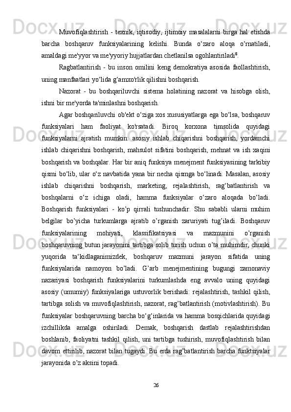 Muvofiqlashtirish   -   texnik,   iqtisodiy,   ijtimoiy   masalalarni   birga   hal   etishda
barcha   boshqaruv   funksiyalarining   kelishi.   Bunda   o‘zaro   aloqa   o‘rnatiladi,
amaldagi me'yyor va me'yyoriy hujjatlardan chetlanilsa ogohlantiriladi 8
. 
Ragbatlantirish   -   bu   inson   omilini   keng   demokratiya   asosida   faollashtirish,
uning manfaatlari yo‘lida g‘amxo'rlik qilishni boshqarish. 
Nazorat   -   bu   boshqariluvchi   sistema   holatining   nazorat   va   hisobga   olish,
ishni bir me'yorda ta'minlashni boshqarish. 
Agar boshqariluvchi ob'ekt o‘ziga xos xususiyatlarga ega bo‘lsa, boshqaruv
funksiyalari   ham   faoliyat   ko'rsatadi.   Biroq   korxona   timsolida   quyidagi
funksiyalarni   ajratish   mumkin:   asosiy   ishlab   chiqarishni   boshqarish,   yordamchi
ishlab   chiqarishni   boshqarish,   mahsulot   sifatini   boshqarish,   mehnat   va   ish   xaqini
boshqarish va boshqalar. Har bir aniq funksiya menejment funksiyasining tarkibiy
qismi bo‘lib, ular o‘z navbatida yana bir necha qismga bo‘linadi. Masalan, asosiy
ishlab   chiqarishni   boshqarish,   marketing,   rejalashtirish,   rag‘batlantirish   va
boshqalarni   o‘z   ichiga   oladi,   hamma   funksiyalar   o‘zaro   aloqada   bo‘ladi.
Boshqarish   funksiyalari   -   ko’p   qirrali   tushunchadir.   Shu   sababli   ularni   muhim
belgilar   bo’yicha   turkumlarga   ajratib   o’rganish   zaruriyati   tug’iladi.   Boshqaruv
funksiyalarining   mohiyati,   klassifikatsiyasi   va   mazmunini   o’rganish
boshqaruvning butun jarayonini tartibga solib turish uchun o’ta muhimdir, chunki
yuqorida   ta‘kidlaganimizdek,   boshqaruv   mazmuni   jarayon   sifatida   uning
funksiyalarida   namoyon   bo’ladi.   G’arb   menejmentining   bugungi   zamonaviy
nazariyasi   boshqarish   funksiyalarini   turkumlashda   eng   avvalo   uning   quyidagi
asosiy   (umumiy)   funksiyalariga   ustuvorlik   berishadi:   rejalashtirish,   tashkil   qilish,
tartibga solish va muvofiqlashtirish, nazorat, rag’batlantirish (motivlashtirish). Bu
funksiyalar boshqaruvning barcha bo‘g‘inlarida va hamma bosqichlarida quyidagi
izchillikda   amalga   oshiriladi.   Demak,   boshqarish   dastlab   rejalashtirishdan
boshlanib,   faoliyatni   tashkil   qilish,   uni   tartibga   tushirish,   muvofiqlashtirish   bilan
davom ettirilib, nazorat bilan tugaydi. Bu erda rag’batlantirish barcha funktsiyalar
jarayonida o’z aksini topadi. 
26 