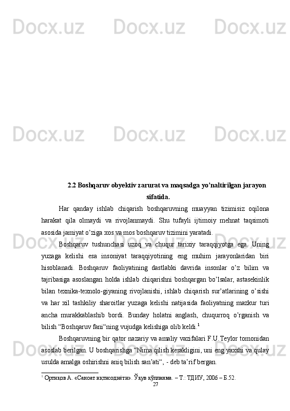 2.2 Boshqaruv obyektiv zarurat va maqsadga yo’naltirilgan jarayon
sifatida.
Har   qanday   ishlab   chiqarish   boshqaruvning   muayyan   tizimisiz   oqilona
harakat   qila   olmaydi   va   rivojlanmaydi.   Shu   tufayli   ijtimoiy   mehnat   taqsimoti
asosida jamiyat o’ziga xos va mos boshqaruv tizimini yaratadi. 
Boshqaruv   tushunchasi   uzoq   va   chuqur   tarixiy   taraqqiyotga   ega.   Uning
yuzaga   kelishi   esa   insoniyat   taraqqiyotining   eng   muhim   jarayonlaridan   biri
hisoblanadi.   Boshqaruv   faoliyatining   dastlabki   davrida   insonlar   o’z   bilim   va
tajribasiga   asoslangan   holda   ishlab   chiqarishni   boshqargan   bo’lsalar,   astasekinlik
bilan   texnika-texnolo-giyaning   rivojlanishi,   ishlab   chiqarish   sur’atlarining   o’sishi
va   har   xil   tashkiliy   sharoitlar   yuzaga   kelishi   natijasida   faoliyatning   mazkur   turi
ancha   murakkablashib   bordi.   Bunday   holatni   anglash,   chuqurroq   o’rganish   va
bilish “Boshqaruv fani“ning vujudga kelishiga olib keldi. 1
 
Boshqaruvning bir qator nazariy va amaliy vazifalari F.U.Teylor tomonidan
asoslab berilgan. U boshqarishga “Nima qilish kerakligini, uni eng yaxshi va qulay
usulda amalga oshirishni aniq bilish san’ati“, - deb ta’rif bergan. 
1
 Ортиқов А. «Саноат иқтисодиёти». Ўқув қўлланма. – Т.: ТДИУ, 2006 – Б.52. 
27 