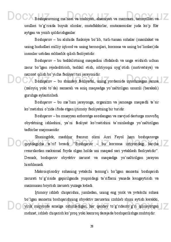 Boshqaruvning ma’nosi va mohiyati, ahamiyati va mazmuni, tamoyillari va
usullari   to’g’risida   buyuk   olimlar,   mutafakkirlar,   mutaxassislar   juda   ko’p   fikr
aytgan va yozib qoldirishganlar. 
Boshqaruv   –   bu   alohida   funksiya   bo’lib,   turli-tuman   sohalar   (mamlakat   va
uning hududlari milliy iqtisod va uning tarmoqlari, korxona va uning bo’limlari)da
insonlar ustidan rahbarlik qilish faoliyatidir. 
Boshqaruv   –   bu   tashkilotning   maqsadini   ifodalash   va   unga   erishish   uchun
zarur   bo’lgan   rejalashtirish,   tashkil   etish,   ishtiyoqni   uyg’otish   (motivatsiya)   va
nazorat qilish bo’yicha faoliyat turi jarayonidir. 
Boshqaruv   –   bu   shunday   faoliyatki,   uning   yordamida   uyushmagan   jamoa
(xaloyiq   yoki   to’da)   samarali   va   aniq   maqsadga   yo’naltirilgan   unumli   (barakali)
guruhga aylantiriladi. 
Boshqaruv   –   bu   ma’lum   jarayonga,   organizm   va   jamoaga   maqsadli   ta’sir
ko’rsatishni o’zida ifoda etgan ijtimoiy faoliyatning bir turidir. 
Boshqaruv – bu muayyan axborotga asoslangan va mavjud dasturga muvofiq
obyektning   ishlashini,   ya’ni   faoliyat   ko’rsatishini   ta’minlashga   yo’naltirilgan
tadbirlar majmuasidir. 
Shuningdek,   mashhur   fransuz   olimi   Anri   Fayol   ham   boshqaruvga
quyidagicha   ta’rif   beradi:   “Boshqaruv   –   bu   korxona   ixtiyoridagi   barcha
resurslardan  maksimal  foyda  olgan  holda  uni  maqsad  sari  yetaklash  faoliyatidir“.
Demak,   boshqaruv   obyektiv   zarurat   va   maqsadga   yo’naltirilgan   jarayon
hisoblanadi. 
Makroiqtisodiy   sohaning   yetakchi   tarmog’i   bo’lgan   sanoatni   boshqarish
zarurati   to’g’risida   gapirilganda   yuqoridagi   ta’riflarni   yanada   kengaytirish   va
mazmunan boyitish zarurati yuzaga keladi. 
Ijtimoiy   ishlab   chiqarishni,   jumladan,   uning   eng   yirik   va   yetakchi   sohasi
bo’lgan  sanoatni  boshqarishning  obyektiv  zaruratini   izohlab shuni  aytish  kerakki,
yirik   miqyosda   amalga   oshiriladigan,   har   qanday   to’g’ridanto’g’ri   qilinayotgan
mehnat, ishlab chiqarish ko’proq yoki kamroq darajada boshqarilishga muhtojdir. 
28 