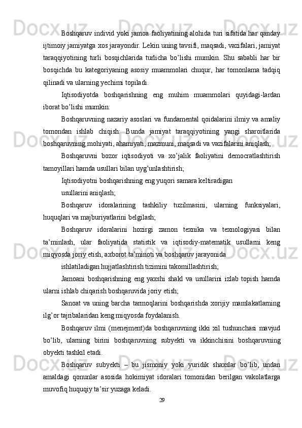 Boshqaruv individ yoki jamoa faoliyatining alohida turi sifatida har qanday
ijtimoiy jamiyatga xos jarayondir. Lekin uning tavsifi, maqsadi, vazifalari, jamiyat
taraqqiyotining   turli   bosqichlarida   turlicha   bo’lishi   mumkin.   Shu   sababli   har   bir
bosqichda   bu   kategoriyaning   asosiy   muammolari   chuqur,   har   tomonlama   tadqiq
qilinadi va ularning yechimi topiladi. 
Iqtisodiyotda   boshqarishning   eng   muhim   muammolari   quyidagi-lardan
iborat bo’lishi mumkin: 
Boshqaruvning nazariy asoslari  va fundamental qoidalarini ilmiy va amaliy
tomondan   ishlab   chiqish:   Bunda   jamiyat   taraqqiyotining   yangi   sharoitlarida
boshqaruvning mohiyati, ahamiyati, mazmuni, maqsadi va vazifalarini aniqlash; 
Boshqaruvni   bozor   iqtisodiyoti   va   xo’jalik   faoliyatini   democratlashtirish
tamoyillari hamda usullari bilan uyg’unlashtirish; 
Iqtisodiyotni boshqarishning eng yuqori samara keltiradigan 
usullarini aniqlash; 
Boshqaruv   idoralarining   tashkiliy   tuzilmasini,   ularning   funksiyalari,
huquqlari va majburiyatlarini belgilash; 
Boshqaruv   idoralarini   hozirgi   zamon   texnika   va   texnologiyasi   bilan
ta’minlash,   ular   faoliyatida   statistik   va   iqtisodiy-matematik   usullarni   keng
miqyosda joriy etish, axborot ta’minoti va boshqaruv jarayonida 
ishlatiladigan hujjatlashtirish tizimini takomillashtirish; 
Jamoani   boshqarishning   eng   yaxshi   shakl   va   usullarini   izlab   topish   hamda
ularni ishlab chiqarish boshqaruvida joriy etish; 
Sanoat   va   uning   barcha   tarmoqlarini   boshqarishda   xorijiy   mamlakatlarning
ilg’or tajribalaridan keng miqyosda foydalanish. 
Boshqaruv   ilmi   (menejment)da   boshqaruvning   ikki   xil   tushunchasi   mavjud
bo’lib,   ularning   birini   boshqaruvning   subyekti   va   ikkinchisini   boshqaruvning
obyekti tashkil etadi. 
Boshqaruv   subyekti   –   bu   jismoniy   yoki   yuridik   shaxslar   bo’lib,   undan
amaldagi   qonunlar   asosida   hokimiyat   idoralari   tomonidan   berilgan   vakolatlarga
muvofiq huquqiy ta’sir yuzaga keladi. 
29 