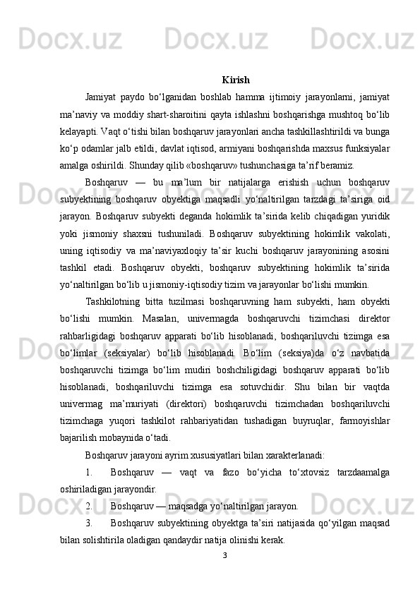 Kirish
Jamiyat   paydo   bo‘lganidan   boshlab   hamma   ijtimoiy   jarayonlarni,   jamiyat
ma’naviy va moddiy shart-sharoitini  qayta ishlashni  boshqarishga  mushtoq bo‘lib
kelayapti. Vaqt o‘tishi bilan boshqaruv jarayonlari ancha tashkillashtirildi va bunga
ko‘p odamlar jalb etildi, davlat iqtisod, armiyani boshqarishda maxsus funksiyalar
amalga oshirildi. Shunday qilib «boshqaruv» tushunchasiga ta’rif beramiz. 
Boshqaruv   —   bu   ma’lum   bir   natijalarga   erishish   uchun   boshqaruv
subyektining   boshqaruv   obyektiga   maqsadli   yo‘naltirilgan   tarzdagi   ta’siriga   oid
jarayon.   Boshqaruv   subyekti   deganda   hokimlik   ta’sirida   kelib   chiqadigan   yuridik
yoki   jismoniy   shaxsni   tushuniladi.   Boshqaruv   subyektining   hokimlik   vakolati,
uning   iqtisodiy   va   ma’naviyaxloqiy   ta’sir   kuchi   boshqaruv   jarayonining   asosini
tashkil   etadi.   Boshqaruv   obyekti,   boshqaruv   subyektining   hokimlik   ta’sirida
yo‘naltirilgan bo‘lib u jismoniy-iqtisodiy tizim va jarayonlar bo‘lishi mumkin.
Tashkilotning   bitta   tuzilmasi   boshqaruvning   ham   subyekti,   ham   obyekti
bo‘lishi   mumkin.   Masalan,   univermagda   boshqaruvchi   tizimchasi   direktor
rahbarligidagi   boshqaruv   apparati   bo‘lib   hisoblanadi,   boshqariluvchi   tizimga   esa
bo‘limlar   (seksiyalar)   bo‘lib   hisoblanadi.   Bo‘lim   (seksiya)da   o‘z   navbatida
boshqaruvchi   tizimga   bo‘lim   mudiri   boshchiligidagi   boshqaruv   apparati   bo‘lib
hisoblanadi,   boshqariluvchi   tizimga   esa   sotuvchidir.   Shu   bilan   bir   vaqtda
univermag   ma’muriyati   (direktori)   boshqaruvchi   tizimchadan   boshqariluvchi
tizimchaga   yuqori   tashkilot   rahbariyatidan   tushadigan   buyruqlar,   farmoyishlar
bajarilish mobaynida o‘tadi.
Boshqaruv jarayoni ayrim xususiyatlari bilan xarakterlanadi: 
1. Boshqaruv   —   vaqt   va   fazo   bo‘yicha   to‘xtovsiz   tarzdaamalga
oshiriladigan jarayondir. 
2. Boshqaruv — maqsadga yo‘naltirilgan jarayon. 
3. Boshqaruv subyektining obyektga ta’siri natijasida qo‘yilgan maqsad
bilan solishtirila oladigan qandaydir natija olinishi kerak. 
3 