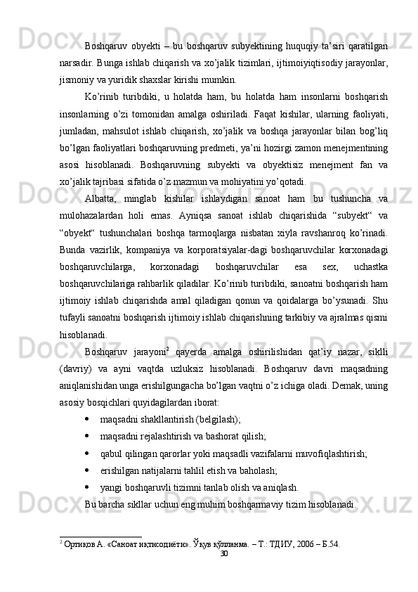 Boshqaruv   obyekti   –   bu   boshqaruv   subyektining   huquqiy   ta’siri   qaratilgan
narsadir. Bunga ishlab chiqarish va xo’jalik tizimlari, ijtimoiyiqtisodiy jarayonlar,
jismoniy va yuridik shaxslar kirishi mumkin. 
Ko’rinib   turibdiki,   u   holatda   ham,   bu   holatda   ham   insonlarni   boshqarish
insonlarning   o’zi   tomonidan   amalga   oshiriladi.   Faqat   kishilar,   ularning   faoliyati,
jumladan,   mahsulot   ishlab   chiqarish,   xo’jalik   va   boshqa   jarayonlar   bilan   bog’liq
bo’lgan faoliyatlari boshqaruvning predmeti, ya’ni hozirgi zamon menejmentining
asosi   hisoblanadi.   Boshqaruvning   subyekti   va   obyektisiz   menejment   fan   va
xo’jalik tajribasi sifatida o’z mazmun va mohiyatini yo’qotadi. 
Albatta,   minglab   kishilar   ishlaydigan   sanoat   ham   bu   tushuncha   va
mulohazalardan   holi   emas.   Ayniqsa   sanoat   ishlab   chiqarishida   “subyekt“   va
“obyekt“   tushunchalari   boshqa   tarmoqlarga   nisbatan   xiyla   ravshanroq   ko’rinadi.
Bunda   vazirlik,   kompaniya   va   korporatsiyalar-dagi   boshqaruvchilar   korxonadagi
boshqaruvchilarga,   korxonadagi   boshqaruvchilar   esa   sex,   uchastka
boshqaruvchilariga rahbarlik qiladilar. Ko’rinib turibdiki, sanoatni boshqarish ham
ijtimoiy   ishlab   chiqarishda   amal   qiladigan   qonun   va   qoidalarga   bo’ysunadi.   Shu
tufayli sanoatni boshqarish ijtimoiy ishlab chiqarishning tarkibiy va ajralmas qismi
hisoblanadi. 
Boshqaruv   jarayoni 2
  qayerda   amalga   oshirilishidan   qat’iy   nazar,   siklli
(davriy)   va   ayni   vaqtda   uzluksiz   hisoblanadi.   Boshqaruv   davri   maqsadning
aniqlanishidan unga erishilgungacha bo’lgan vaqtni o’z ichiga oladi. Demak, uning
asosiy bosqichlari quyidagilardan iborat: 
 maqsadni shakllantirish (belgilash); 
 maqsadni rejalashtirish va bashorat qilish; 
 qabul qilingan qarorlar yoki maqsadli vazifalarni muvofiqlashtirish; 
 erishilgan natijalarni tahlil etish va baholash; 
 yangi boshqaruvli tizimni tanlab olish va aniqlash. 
Bu barcha sikllar uchun eng muhim boshqarmaviy tizim hisoblanadi. 
2
 Ортиқов А. «Саноат иқтисодиёти». Ўқув қўлланма. – Т.: ТДИУ, 2006 – Б.54. 
30