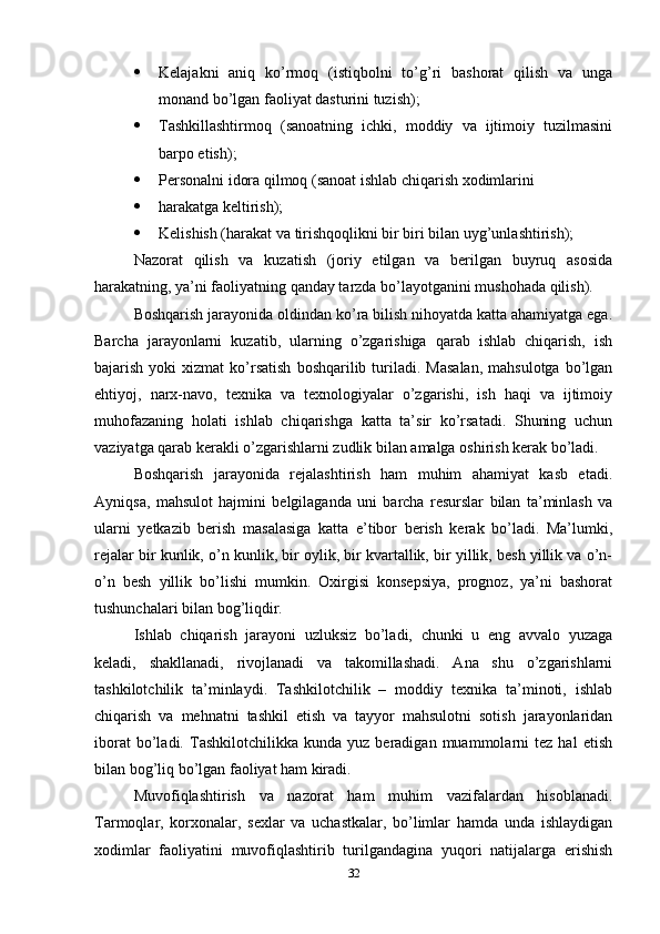  Kelajakni   aniq   ko’rmoq   (istiqbolni   to’g’ri   bashorat   qilish   va   unga
monand bo’lgan faoliyat dasturini tuzish); 
 Tashkillashtirmoq   (sanoatning   ichki,   moddiy   va   ijtimoiy   tuzilmasini
barpo etish); 
 Personalni idora qilmoq (sanoat ishlab chiqarish xodimlarini 
 harakatga keltirish); 
 Kelishish (harakat va tirishqoqlikni bir biri bilan uyg’unlashtirish); 
Nazorat   qilish   va   kuzatish   (joriy   etilgan   va   berilgan   buyruq   asosida
harakatning, ya’ni faoliyatning qanday tarzda bo’layotganini mushohada qilish). 
Boshqarish jarayonida oldindan ko’ra bilish nihoyatda katta ahamiyatga ega.
Barcha   jarayonlarni   kuzatib,   ularning   o’zgarishiga   qarab   ishlab   chiqarish,   ish
bajarish  yoki   xizmat  ko’rsatish  boshqarilib  turiladi.  Masalan,  mahsulotga   bo’lgan
ehtiyoj,   narx-navo,   texnika   va   texnologiyalar   o’zgarishi,   ish   haqi   va   ijtimoiy
muhofazaning   holati   ishlab   chiqarishga   katta   ta’sir   ko’rsatadi.   Shuning   uchun
vaziyatga qarab kerakli o’zgarishlarni zudlik bilan amalga oshirish kerak bo’ladi. 
Boshqarish   jarayonida   rejalashtirish   ham   muhim   ahamiyat   kasb   etadi.
Ayniqsa,   mahsulot   hajmini   belgilaganda   uni   barcha   resurslar   bilan   ta’minlash   va
ularni   yetkazib   berish   masalasiga   katta   e’tibor   berish   kerak   bo’ladi.   Ma’lumki,
rejalar bir kunlik, o’n kunlik, bir oylik, bir kvartallik, bir yillik, besh yillik va o’n-
o’n   besh   yillik   bo’lishi   mumkin.   Oxirgisi   konsepsiya,   prognoz,   ya’ni   bashorat
tushunchalari bilan bog’liqdir. 
Ishlab   chiqarish   jarayoni   uzluksiz   bo’ladi,   chunki   u   eng   avvalo   yuzaga
keladi,   shakllanadi,   rivojlanadi   va   takomillashadi.   Ana   shu   o’zgarishlarni
tashkilotchilik   ta’minlaydi.   Tashkilotchilik   –   moddiy   texnika   ta’minoti,   ishlab
chiqarish   va   mehnatni   tashkil   etish   va   tayyor   mahsulotni   sotish   jarayonlaridan
iborat   bo’ladi.   Tashkilotchilikka  kunda   yuz   beradigan  muammolarni   tez   hal   etish
bilan bog’liq bo’lgan faoliyat ham kiradi. 
Muvofiqlashtirish   va   nazorat   ham   muhim   vazifalardan   hisoblanadi.
Tarmoqlar,   korxonalar,   sexlar   va   uchastkalar,   bo’limlar   hamda   unda   ishlaydigan
xodimlar   faoliyatini   muvofiqlashtirib   turilgandagina   yuqori   natijalarga   erishish
32 