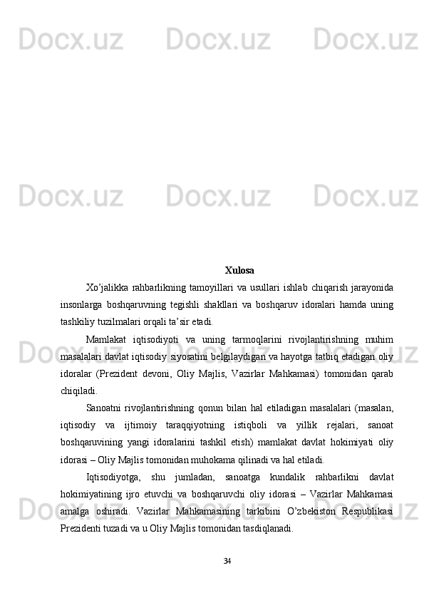 Xulosa
Xo’jalikka   rahbarlikning   tamoyillari   va   usullari   ishlab   chiqarish   jarayonida
insonlarga   boshqaruvning   tegishli   shakllari   va   boshqaruv   idoralari   hamda   uning
tashkiliy tuzilmalari orqali ta’sir etadi. 
Mamlakat   iqtisodiyoti   va   uning   tarmoqlarini   rivojlantirishning   muhim
masalalari davlat iqtisodiy siyosatini belgilaydigan va hayotga tatbiq etadigan oliy
idoralar   (Prezident   devoni,   Oliy   Majlis,   Vazirlar   Mahkamasi)   tomonidan   qarab
chiqiladi. 
Sanoatni   rivojlantirishning   qonun   bilan   hal   etiladigan   masalalari   (masalan,
iqtisodiy   va   ijtimoiy   taraqqiyotning   istiqboli   va   yillik   rejalari,   sanoat
boshqaruvining   yangi   idoralarini   tashkil   etish)   mamlakat   davlat   hokimiyati   oliy
idorasi – Oliy Majlis tomonidan muhokama qilinadi va hal etiladi. 
Iqtisodiyotga,   shu   jumladan,   sanoatga   kundalik   rahbarlikni   davlat
hokimiyatining   ijro   etuvchi   va   boshqaruvchi   oliy   idorasi   –   Vazirlar   Mahkamasi
amalga   oshiradi.   Vazirlar   Mahkamasining   tarkibini   O’zbekiston   Respublikasi
Prezidenti tuzadi va u Oliy Majlis tomonidan tasdiqlanadi. 
34 