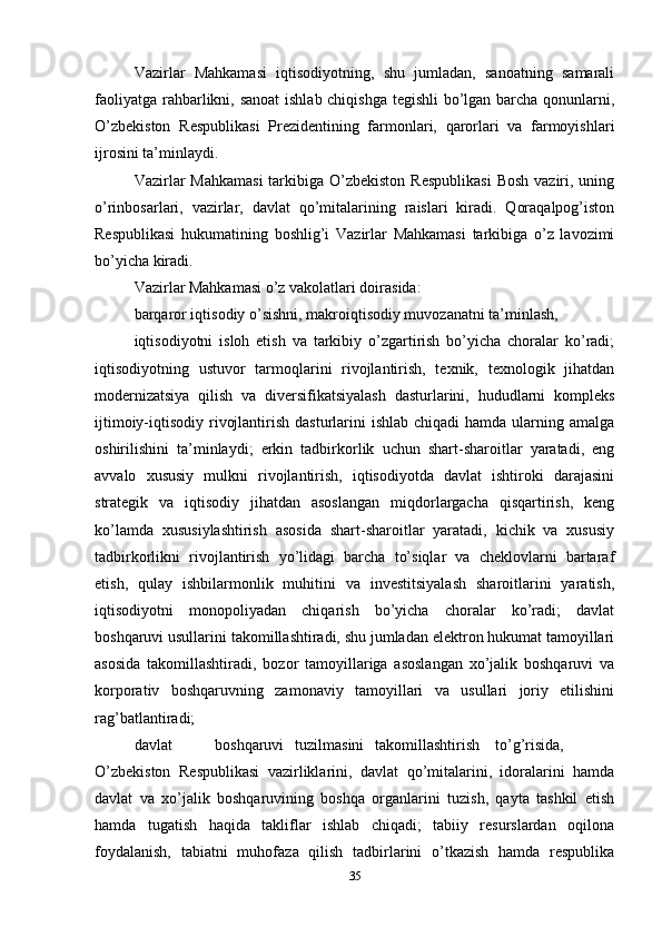 Vazirlar   Mahkamasi   iqtisodiyotning,   shu   jumladan,   sanoatning   samarali
faoliyatga rahbarlikni, sanoat  ishlab chiqishga tegishli  bo’lgan barcha qonunlarni,
O’zbekiston   Respublikasi   Prezidentining   farmonlari,   qarorlari   va   farmoyishlari
ijrosini ta’minlaydi. 
Vazirlar  Mahkamasi  tarkibiga O’zbekiston  Respublikasi  Bosh  vaziri, uning
o’rinbosarlari,   vazirlar,   davlat   qo’mitalarining   raislari   kiradi.   Qoraqalpog’iston
Respublikasi   hukumatining   boshlig’i   Vazirlar   Mahkamasi   tarkibiga   o’z   lavozimi
bo’yicha kiradi. 
Vazirlar Mahkamasi o’z vakolatlari doirasida: 
barqaror iqtisodiy o’sishni, makroiqtisodiy muvozanatni ta’minlash, 
iqtisodiyotni   isloh   etish   va   tarkibiy   o’zgartirish   bo’yicha   choralar   ko’radi;
iqtisodiyotning   ustuvor   tarmoqlarini   rivojlantirish,   texnik,   texnologik   jihatdan
modernizatsiya   qilish   va   diversifikatsiyalash   dasturlarini,   hududlarni   kompleks
ijtimoiy-iqtisodiy rivojlantirish dasturlarini  ishlab  chiqadi  hamda ularning amalga
oshirilishini   ta’minlaydi;   erkin   tadbirkorlik   uchun   shart-sharoitlar   yaratadi,   eng
avvalo   xususiy   mulkni   rivojlantirish,   iqtisodiyotda   davlat   ishtiroki   darajasini
strategik   va   iqtisodiy   jihatdan   asoslangan   miqdorlargacha   qisqartirish,   keng
ko’lamda   xususiylashtirish   asosida   shart-sharoitlar   yaratadi,   kichik   va   xususiy
tadbirkorlikni   rivojlantirish   yo’lidagi   barcha   to’siqlar   va   cheklovlarni   bartaraf
etish,   qulay   ishbilarmonlik   muhitini   va   investitsiyalash   sharoitlarini   yaratish,
iqtisodiyotni   monopoliyadan   chiqarish   bo’yicha   choralar   ko’radi;   davlat
boshqaruvi usullarini takomillashtiradi, shu jumladan elektron hukumat tamoyillari
asosida   takomillashtiradi,   bozor   tamoyillariga   asoslangan   xo’jalik   boshqaruvi   va
korporativ   boshqaruvning   zamonaviy   tamoyillari   va   usullari   joriy   etilishini
rag’batlantiradi; 
davlat  boshqaruvi  tuzilmasini  takomillashtirish  to’g’risida,
O’zbekiston   Respublikasi   vazirliklarini,   davlat   qo’mitalarini,   idoralarini   hamda
davlat   va   xo’jalik   boshqaruvining   boshqa   organlarini   tuzish,   qayta   tashkil   etish
hamda   tugatish   haqida   takliflar   ishlab   chiqadi;   tabiiy   resurslardan   oqilona
foydalanish,   tabiatni   muhofaz a   qilish   tadbirlarini   o’tkazish   hamda   respublika
35 