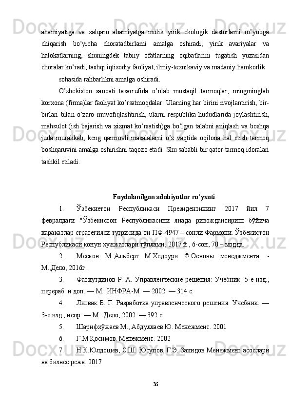 ahamiyatiga   va   xalqaro   ahamiyatga   molik   yirik   ekologik   dasturlarni   ro’yobga
chiqarish   bo’yicha   choratadbirlarni   amalga   oshiradi,   yirik   avariyalar   va
halokatlarning,   shuningdek   tabiiy   ofatlarning   oqibatlarini   tugatish   yuzasidan
choralar ko’radi; tashqi iqtisodiy faoliyat, ilmiy-texnikaviy va madaniy hamkorlik 
sohasida rahbarlikni amalga oshiradi. 
O’zbekiston   sanoati   tasarrufida   o’nlab   mustaqil   tarmoqlar,   mingminglab
korxona (firma)lar faoliyat ko’rsatmoqdalar. Ularning har birini rivojlantirish, bir-
birlari   bilan   o’zaro   muvofiqlashtirish,   ularni   respublika   hududlarida   joylashtirish,
mahsulot (ish bajarish va xizmat ko’rsatish)ga bo’lgan talabni aniqlash va boshqa
juda   murakkab,   keng   qamrovli   masalalarni   o’z   vaqtida   oqilona   hal   etish   tarmoq
boshqaruvini amalga oshirishni taqozo etadi. Shu sababli bir qator tarmoq idoralari
tashkil etiladi. 
Foydalanilgan adabiyotlar ro’yxati
1. Ўзбекиетон   Реcпyбликacи   Президентининг   2017   йил   7
феврaлдaги   "Ўзбекистон   Реcпyбликacини   янaдa   ривождaнтириш   бўйичa
xарaкaтлaр cтрaтегияcи тyғриcидa"ги ПФ-4947 – cонли Фaрмони. Ўзбекиcтон
Реcпyбликacи қонун хyжжaтлaри тўплами, 2017 й., 6-cон, 70 – моддa. 
2. Мескон   М.,Альберт   М.Хедоури   Ф.Основы   менеджмента.   -
М.,Дело, 2016г. 
3. Фатхутдинов   Р.   А.   Управленческие   решения:   Учебник.   5-е   изд.,
перераб. и доп. — М.: ИНФРА-М. — 2002. — 314 с. 
4. Литвак   Б.   Г.   Разработка   управленческого   решения:   Учебник.   —
3-е изд., иoр. — М.: Дело, 2002. — 392 с. 
5. Шарифхўжаев М., Абдуллаев Ю. Менежмент. 2001 
6. Ғ.М.Қосимов. Менежмент. 2002 
7. Н.К.Юлдошев, С.Ш. Юсупов, Г.Э. Захидов Менежмент асослари
ва бизнес режа. 2017 
36