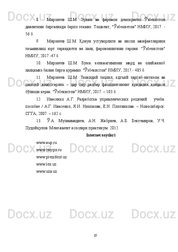 8. Mирзиëев   Ш.M.   Эркин   вa   фaровон   демокрaтик   Ўзбекиcтон
дaвлaтини биргaликдa  бaрпо этaмиз.  Tошкент, "Ўзбекиетон"  НMИУ, 2017. -
56 б. 
9. Mирзиëев   Ш.M.   Қонун   устуворлиги   ва   инcон   мaнфaaтлaрини
тaъминлaш   юрт   тaрaққиëти   ва   хaлқ   фaровонлигини   гарови.   "Ўзбекиcтон"
НMИУ, 2017.-47 б. 
10. Mирзиëев   Ш.M.   Буюк   келaжaгимизни   мaрд   ва   олийжaноб
хaлқимиз билaн биргa қyрaмиз. "Ўзбекиcтон" НMИУ, 2017.- 485 б. 
11. Mирзиëев.   Ш.M.   Taнкидий   тaҳлил,   кдтъий   тaртиб-интизом   ва
шaхcий   жaвобгaрлик   –   ҳар   бир   рaҳбар   фaоллиятининг   кyндaлик   қоидacи
бўлиши керaк. "Ўзбекиcтон" НMИУ, 2017. – 103 б. 
12. Ивасенко   А.Г.   Разработка   управленческих   решений   :   учебн.
пособие   /   А.Г.   Ивасенко,   Я.И.   Никонова,   Е.Н.   Плотникова.   –   Новосибирск:
СГГА, 2007. – 162 с. 
13. Ў.А.   Мухаммадиев,   А.Н.   Жабриев,   А.Б.   Бектемиров,   У.Ч.
Худойқулов. Менежмент асослари практикум. 2012. 
Internet saytlari
www.aup.ru
www.twirpx.ru 
www.prezident.uz
www.lex.uz 
www.uza.uz
37 